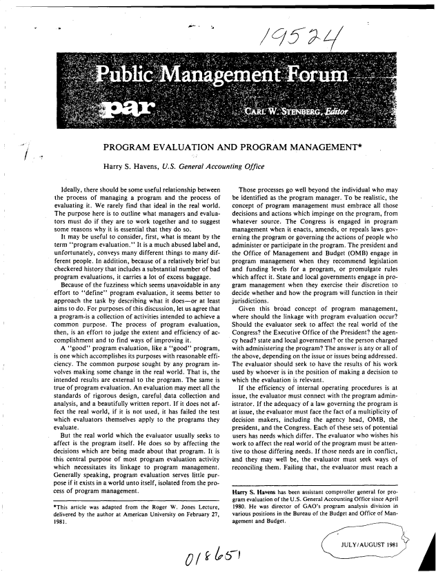 handle is hein.gao/gaobacuwx0001 and id is 1 raw text is: 




195


PROGRAM EVALUATION AND PROGRAM MANAGEMENT*


Harry  S. Havens,  U.S.  General Accounting   Office


   Ideally, there should be some useful relationship between
the process of managing  a program  and  the process of
evaluating it. We rarely find that ideal in the real world.
The  purpose here is to outline what managers and evalua-
tors must do if they are to work together and to suggest
some  reasons why it is essential that they do so.
   It may be useful to consider, first, what is meant by the
term program  evaluation. It is a much abused label and,
unfortunately, conveys many different things to many dif-
ferent people. In addition, because of a relatively brief but
checkered history that includes a substantial number of bad
program  evaluations, it carries a lot of excess baggage.
  Because of the fuzziness which seems unavoidable in any
effort to define program evaluation, it seems better to
approach  the task by describing what it does-or at least
aims to do. For purposes of this discussion, let us agree that
a program-is a collection of activities intended to achieve a
common purpose. The process of program evaluation,
then, is an effort to judge the extent and efficiency of ac-
complishment  and to find ways of improving it.
  A  good  program evaluation, like a good program,
is one which accomplishes its purposes with reasonable effi-
ciency. The common   purpose sought by any program  in-
volves making some  change in the real world. That is, the
intended results are external to the program. The same is
true of program evaluation. An evaluation may meet all the
standards of rigorous design, careful data collection and
analysis, and a beautifully written report. If it does not af-
fect the real world, if it is not used, it has failed the test
which  evaluators themselves apply to the programs they
evaluate.
  But the real world which the evaluator usually seeks to
affect is the program itself. He does so by affecting the
decisions which are being made about that program. It is
this central purpose of most program evaluation activity
which  necessitates its linkage to program management.
Generally speaking, program evaluation serves little pur-
pose if it exists in a world unto itself, isolated from the pro-
cess of program management.

*This article was adapted from the Roger W. Jones Lecture,
delivered by the author at American University on February 27,
1981.


  Those  processes go well beyond the individual who may
be identified as the program manager. To be realistic, the
concept of program  management  must  embrace all those
decisions and actions which impinge on the program, from
whatever  source. The Congress  is engaged in program
management   when it enacts, amends, or repeals laws gov-
erning the program or governing the actions of people who
administer or participate in the program. The president and
the Office of Management  and  Budget (OMB)  engage in
program  management   when  they recommend   legislation
and  funding levels for a program, or promulgate  rules
which affect it. State and local governments engage in pro-
gram  management  when  they exercise their discretion to
decide whether and how the program will function in their
jurisdictions.
  Given  this broad  concept of  program  management,
where should the linkage with program evaluation occur?
Should the evaluator seek to affect the real world of the
Congress? the Executive Office of the President? the agen-
cy head? state and local government? or the person charged
with administering the program? The answer is any or all of
the above, depending on the issue or issues being addressed.
The evaluator should seek to have the results of his work
used by whoever is in the position of making a decision to
which the evaluation is relevant.
  If the efficiency of internal operating procedures is at
issue, the evaluator must connect with the program admin-
istrator. If the adequacy of a law governing the program is
at issue, the evaluator must face the fact of a multiplicity of
decision makers, including the agency head, OMB,   the
president, and the Congress. Each of these sets of potential
users has needs which differ. The evaluator who wishes his
work to affect the real world of the program must be atten-
tive to those differing needs. If those needs are in conflict,
and they may  well be, the evaluator must seek ways of
reconciling them. Failing that, the evaluator must reach a


Harry S. Havens has been assistant comptroller general for pro-
gram evaluation of the U.S. General Accounting Office since April
1980. He was director of GAO's program analysis division in
various positions in the Bureau of the Budget and Office of Man-
agement and Budget.


JULY/AUGUST 1981


C .


A


0/ k  51


