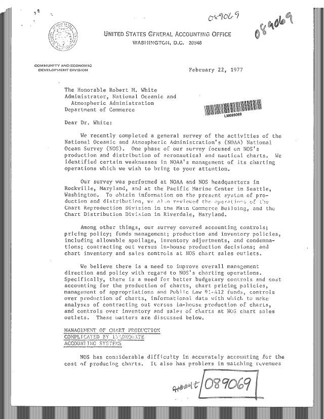 handle is hein.gao/gaobacvbv0001 and id is 1 raw text is: 




                      UNITED STATES GENERAL  ACCOUNTING  OFFICE
                               WASHINGTON,  D.C. 20148



COMMUNITY AND ECONOMIC
DEVELOPMENT DIVISION                             February  22, 1977


          The Honorable Robert M. White
          Administrator, National Oceanic and
            Atmospheric Administration
          Department of Commerce
                                                             LM089069
          Dear Dr. White:

               We recently completed a general survey  of the activities of the
          National Oceanic and Atmospheric Administration's  (NOAA) National
          Ocean Survey (NOS).  One phase of our survey  focused on NOS's
          production and distribution of aeronautical  and nautical charts.  We
          identified certain weaknesses in NOAA's management  of its charting
          operations which we wish to bring to your attention.

               Our survey was performed at NOAA and NOS  headquarters in
          Rockville, Maryland, and at the Pacific Marine  Center in Seattle,
          Washington.  To obtain information on the present  systsm of pro-
          duction and distribution, WC alw o r-vieed  the pernfior  QE 0,z
          Chart Reproduction Division in the Main Commerce  Building, and the
          Chart Distribution Division in Riverdale, Maryland.

               Among other things, our survey covered  accounting controls;
          pricing policy; funds management; production  and inventory policies,
          including allowable spoilage, inventory adjustments,  and condemna-
          tions; contracting out versus in-house production  decisions; and
          chart inventory and sales controls at NOS chart  sales outlets.

               We believe there is a need to improve overall management
          direction and policy with regard to NOS's charting  operations.
          Specifically, there is a need for better budgetary  controls and cost
          accounting for the production of charts, chart pricing  policies,
          management of appropriations and Public Law 91-412  funds, controls
          over production of charts, informational data with which  to make
          analyses of contracting out versus in-house production  of charts,
          and controls over inventory and sales of charts  at NOS chart sales
          outlets.  These matters are discussed below.

          MANAGEMENT OF CHART PRODUCTION
          COMPLICATED BY INDEOuATE
          ACCOUNTING SYSTEMS

               NOS has considerable difficulty in accurately  accounting for the
          cost of producing charts.  It also has problems  in matching revenues
                                                       gwI~iiI ~lu mm u uII nnunun'I   .m ..mun..


                                                    .  usum ean luninunouu  nunt ent eni  Inng  ina


