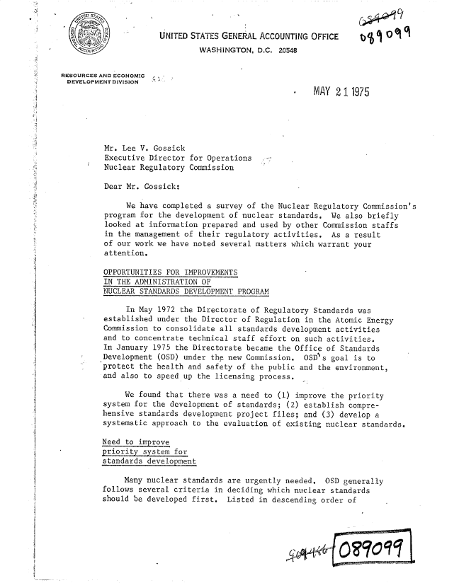 handle is hein.gao/gaobacvct0001 and id is 1 raw text is: 


          o_   .      UNITED STATES GENERAL ACCOUNTING  OFFICE           0 O
                               WASHINGTON,  D.C. 20548


RESOURCES AND ECONOMIC
DEVELOPMENT DIVISION
                                                    .   MAY   2 11975





          Mr. Lee V. Gossick
          Executive Director for Operations
          Nuclear Regulatory Commission

          Dear Mr. Gossick:

              We  have completed a survey of the Nuclear Regulatory Commission's
          program for the development of nuclear standards. We  also briefly
          looked at information prepared and used by other Commission staffs
          in the management of their regulatory activities. As  a result
          of our work we have noted several matters which warrant your
          attention.

          OPPORTUNITIES FOR IMPROVEMENTS
          IN THE ADMINISTRATION OF
          NUCLEAR STANDARDS DEVELOPMENT PROGRAM

               In May 1972 the Directorate of Regulatory Standards was
          established under the Director of Regulation in the Atomic Energy
          Commission to consolidate all standards development activities
          and to concentrate technical staff effort on such activities.
          In January 1975 the Directorate became the Office of Standards
          Development (OSD) under the new Commission. OSD's goal is to
          protect the health and safety of the public and the environment,
          and also to speed up the licensing process.

              We found that there was a need to (1) improve the priority
         system for the development of standards; (2) establish compre-
         hensive standards development project files; and (3) develop a
         systematic approach to the evaluation of existing nuclear standards.

         Need to improve
         priority system for
         standards development

              Many nuclear standards are urgently needed.  OSD generally
         follows several criteria in deciding which nuclear standards
         should be developed first.  Listed in descending order of


