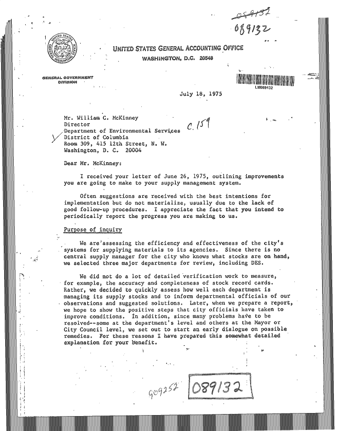 handle is hein.gao/gaobacvec0001 and id is 1 raw text is: 






                      UNITED STATES GENERAL ACCOUNTING  OFFICE
                               WASHINGTON,  D.C. 20548

Gi9NERAL. GOV9RNM19HT
     DIVISION
                                                                  LM089132
                                          July  18, 1975


       Mr. William C. McKinney
       Director                                 (5(
       Department of Environmental Servkces
       District of Columbia         I
       Room 309, 415 12th Street, N. W.
       Washington, D. C-  20004

       Dear Mr. McKinney:

            I received your letter of June 26, 1975, outlining improvements
       you are going to make to your supply management system.

            Often suggestions are received with the best intentions for
       implementation but do not materialize, usually due to the lack of
       good follow-up procedures.  I appreciate the fact that you intend to
       periodically report the progress you are making to us.

       Pur ose of inquiry

            We are-assessing the efficiency and effectiveness of the city's
       systems for supplying materials to its agencies. Since  there is no
       central supply manager for the city who knows what stocks are on hand,
       we selected three major departments for review, including DES.

            We did not do a lot of detailed verification work to measure,
       for example, the accuracy and completeness of stock record cards.
       Rather, we decided to quickly assess how well each department is
       managing its supply stocks and to inform departmental officials of our
       observations and suggested solutions.  Later, when we prepare a reporto
       we hope to show the positive steps that city officials have taken to
       improve conditions.  In addition, since many problems have to be
       resolved--some at the department's level and others at the Mayor or
       City Council level, we set out to start an early dialogue on possible
       remedies.  For these reasons I have prepared this somewhat detailed
       explanation for your benefit.







                                             .nII


