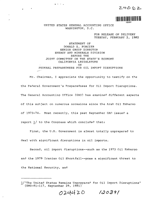 handle is hein.gao/gaobacvef0001 and id is 1 raw text is: 






                                                           120391
             UNITED STATES GENERAL ACCOUNTING OFFICE
                         WASHINGTON, D.C.

                                         FOR RELEASE ON DELIVERY
                                         TUESDAY, FEBRUARY 2, 1982

                           STATEMENT OF
                        DONALD Z. FORCIER
                      SENIOR GROUP DIRECTOR
                   ENERGY AND MINERALS DIVISION
                            BEFORE THE
              JOINT COMMITTEE ON THE STATF'S ECONOMY
                     CALIFORNIA LEGISLATUPE
                                ON
          FEDERAL PREPAREDNESS FOR OIL IMPOPT DISRUPTIONS


     Mr. Chairman, I appreciate the opportunity to testify on the


the Federal Government's Preparedness for Oil Import Disruptions.


The General Accounting Office (GAO) has examined different aspects


of this subject on numerous occasions since the Arab Oil Embaroo


of 1973-74.  Most recently, this past September GAO issued a


report 1/ to the Congress which concluded that:


     First, the U.S. Government is almost totally unprepared to


deal with significant disruptions in oil imports.


     Second, oil import disruptions--such as the 1973 Oil Embargo


and the 1979 Iranian Oil Shortfall--pose a significant threat to


the National Security, and




1/The United States Remains Unprepared for Oil Import Disruptions
  (EMD-81-117, September 29, 1981)


