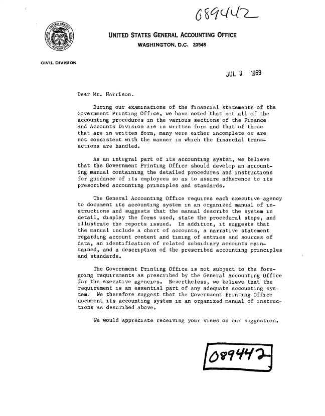 handle is hein.gao/gaobacvky0001 and id is 1 raw text is: 




                      UNITED STATES GENERAL  ACCOUNTING OFFICE

                               WASHINGTON,  D.C. 20548

CIVIL DIVISION

                                                           JUL 3   1969


            Dear Mr. Harrison.

                 During our examinations of the financial statements of the
            Government Printing Office, we have noted that not all of the
            accounting procedures in the various sections of the Finance
            and Accounts Division are in written form and that of those
            that are in written form, many were either incomplete or are
            not consistent with the manner in which the financial trans-
            actions are handled.

                 As an integral part of its accounting system, we believe
            that the Government Printing Office should develop an account-
            ing manual containing the detailed procedures and instructions
            for guidance of its employees so as to assure adherence to its
            prescribed accounting principles and standards.

                 The General Accounting Office requires each executive agency
            to document its accounting system in an organized manual of in-
            structions and suggests that the manual describe the system in
            detail, display the forms used, state the procedural steps, and
            illustrate the reports issued.  In addition, it suggests that
            the manual include a chart of accounts, a narrative statement
            regarding account content and timing of entries and sources of
            data, an identification of related subsidiary accounts main-
            tained, and a description of the prescribed accounting principles
            and standards.

                 The Government Printing Office is not subject to the fore-
            going requirements as prescribed by the General Accounting Office
            for the executive agencies.  Nevertheless, we believe that the
            requirement is an essential part of any adequate accounting sys-
            tem.  We therefore suggest that the Government Printing Office
            document its accounting system in an organized manual of instruc-
            tions as described above.

                 We would appreciate receiving your views on our suggestion.


