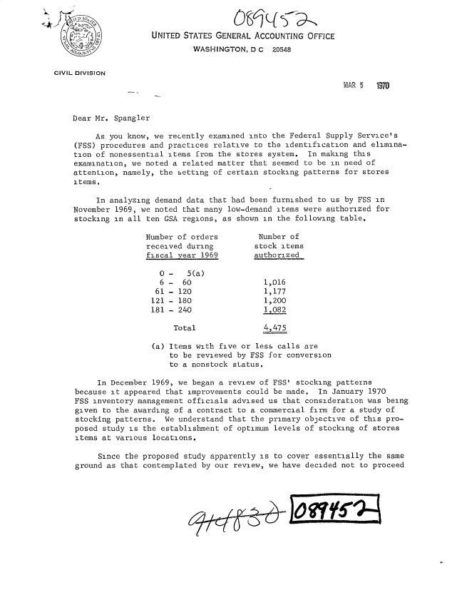 handle is hein.gao/gaobacvli0001 and id is 1 raw text is: 


                      UNITED STATES GENERAL  ACCOUNTING OFFICE
                               WASHINGTON,  D C  20548


CIVIL DIVISION
                                                                MAR 5   1970



    Dear Mr. Spangler

         As you know, we recently examined into the Federal Supply  Service's
     (FSS) procedures and practices relative to the identification and elimina-
     tion of nonessential items from the stores system. In making  this
     examination, we noted a related matter that seemed to be in need of
     attention, namely, the setting of certain stocking patterns for stores
     items.

         In analyzing demand data  that had been furnished to us by FSS in
    November  1969, we noted that many low-demand items were authorized for
    stocking in all  ten GSA regions, as shown in the following table.

                    Number of orders         Number  of
                    received  during         stock items
                    fiscal  year 1969        authorized

                       0  -   5(a)
                       6  -  60                1,016
                       61 - 120                1,177
                       121 - 180               1,200
                       181 - 240               1,082

                           Total               4,475

                      (a) Items with five or less calls are
                          to be reviewed by FSS for conversion
                          to a nonstock status.

          In December 1969, we began a review of FSS' stocking patterns
     because it appeared that improvements could be made.  In January 1970
     FSS inventory management officials advised us that consideration was being
     given to the awarding of a contract to a commercial firm for a study of
     stocking patterns.  We understand that the primary objective of this pro-
     posed study is the establishment of optimum levels of stocking of stores
     items at various locations.

          Since the proposed study apparently is to cover essentially the same
     ground as that contemplated by our review, we have decided not to proceed


