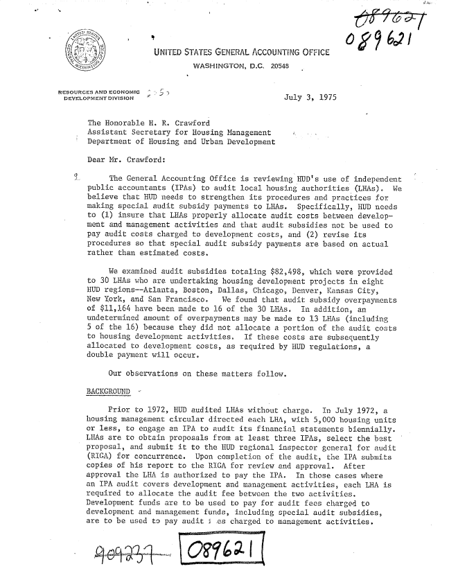 handle is hein.gao/gaobacvre0001 and id is 1 raw text is: 




     I,               UNITED STATES GENERAL  ACCOUNTING OFFICE
                               WASHINGTON,  D.C. 20548


RESOURCES AND ECONOMIC  r
DEVELOPMENT DIVISION                                July 3, 1975


       The Honorable H. R. Crawford
       Assistant Secretary for Housing Management
       Department of Housing and Urban Development

       Dear Mr. Crawford:

            The General Accounting Office is reviewing HUD's use of independent
       public accountants (IPAs) to audit local housing authorities (LHAs).  We
       believe that HUD needs to strengthen its procedures and practices for
       making special audit subsidy payments to LH1As. Specifically, HUD needs
       to (1) insure that LEAs properly allocate audit costs between develop-
       ment and management activities and that audit subsidies not be used to
       pay audit costs charged to development costs, and (2) revise its
       procedures so that special audit subsidy payments are based on actual
       rather than estimated costs.

            We examined audit subsidies totaling $82,498, which were provided
       to 30 LHAs who are undertaking housing development projects in eight
       HUD regions--Atlanta, Boston, Dallas, Chicago, Denver, Kansas City,
       New York, and San Francisco.   We found that audit subsidy overpayments
       of $11,164 have been made to 16 of the 30 LHAs.  In addition, an
       undetermined amount of overpayments may be made to 13 LHAs (including
       5 of the 16) because they did not allocate a portion of the audit costs
       to housing development activities.  If these costs are subsequently
       allocated to development costs, as required by HUD regulations, a
       double payment will occur.

            Our observations on these matters follow.

       BACKGROUND

            Prior to 1972, HUD audited LHAs without charge.  In July 1972, a
      housing managEment  circular directed each LH-A, with 5,000 housing units
      or  less, to engage an IPA to audit its financial statements biennially.
      LHAs  are to obtain proposals from at least three IPAs, select the best
      proposal,  and submit it to the HUD regional inspector general for audit
      (RIGA)  for concurrence.  Upon completion of the audit, the IPA submits
      copies  of his report to the RIGA for review and approval.  After
      approval  the LHA is authorized to pay the IPA.  In those cases where
      an  IPA audit covers development and management activities, each LKA is
      required  to allocate the audit fee between the two activities.
      Development  funds are to be used to pay for audit fees charged to
      development  and management funds, including special audit subsidies,
      are  to be used to pay audit  .es charged to management activities.


