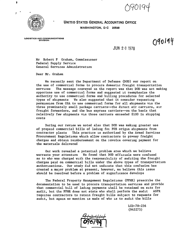 handle is hein.gao/gaobacvwy0001 and id is 1 raw text is: 


       S7

                      UNITED STATES GENERAL ACCOUNTING  OFFICE
                               WASHINGTON,  D C  20548


LOGISTICS AND COMMUNICATIONS
        DIVISION                                                       0q0

                                                 JUN  2 0 1978


      Mr   Robert P  Graham, Commissioner
      Federal  Supply Service
      General  Services Administration

      Dear  Mr. Graham

           We  recently sent the Department of Defense (DOD) our report on
       the use of commercial forms to procure domestic freight transportation
       services   The message conveyed in the report was that DOD was not making
       opportune use of commercial forms and suggested it reemphasize the
       authority to use commercial forms and billing procedures for selected
       types of shipments   We also suggested that it consider requesting
       permission from GSA to use commercial forms for all shipments via the
       three prominately small package carriers--the direct air carriers, air
       freight forwarders, and the bus express carriers-on  the basis that
       relatively few shipments via those carriers exceeded $100 in shipping
       costs

            During our review we noted also that DOD was making greater use
       of prepaid commercial bills of lading for FOB origin shipments from
       contractor plants   This practice is authorized by the Armed Services
       Procurement Regulations which allow contiactors to prepay freight
       charges and obtain reimbursement on the 3nvoice covering payment for
       the materials delivered

            Our work revealed a potential problem area which we believe
       warrants your attention   We found that DOD officials were confused
       as to who was charged with the responsibility of auditing the freight
       charges paid on commercial bills under the above types of transportation
       authorizations.  Our study did not indicate that this confusion has
       created a major problem at present, however, we believe this issue
       should be resolved before a problem of significance develops

            The Federal Property Management Regulations (FPMR) prescribe the
       documentation to be used to procure transportation services and provide
       that commercial bill of lading payments shall be retained on site for
       audit, but the FPMR does not state who shall perform the audit   ASPR
       requires contractors to retain freight bills subject to requests for
       audit, but again no mention is made of who is to audit the bills

                                                          LCD-78-236
                                                          (943275)


