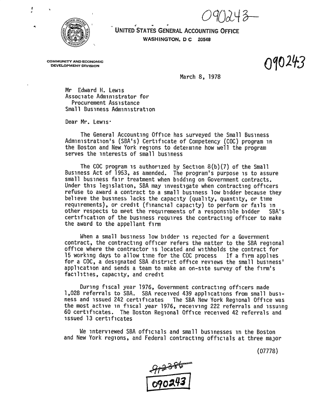 handle is hein.gao/gaobacvxz0001 and id is 1 raw text is: 


                      UNITED STATES GENERAL  ACCOUNTING  OFFICE
                               WASHINGTON,  D C  20548


COMMUNITY AND ECONOMIC
DEVELOPMENT DIVISION                                                        10    3

                                           March  8, 1978

      Mr  Edward H. Lewis
      Associate Administrator for
        Procurement Assistance
      Small Business Administration

      Dear Mr. Lewis-

           The General Accounting Office has surveyed  the Small Business
      Administration's (SBA's) Certificate of Competency  (COC) program in
      the Boston and New York regions to determine how well  the program
      serves the interests of small business

           The COC program is authorized by Section 8(b)(7) of  the Small
      Business Act of 1953, as amended.  The program's  purpose is to assure
      small business fair treatment when bidding on Government  contracts.
      Under this legislation, SBA may investigate when contracting officers
      refuse to award a contract to a small business  low bidder because they
      believe the business lacks the capacity  (quality, quantity, or time
      requirements), or credit (financial capacity) to  perform or fails in
      other respects to meet the requirements of a responsible  bidder  SBA's
      certification of the business requires the contracting officer to make
      the award to the appellant firm

           When a small business low bidder is rejected for a  Government
      contract, the contracting officer refers the matter  to the SBA regional
      office where the contractor is located and withholds  the contract for
      15 working days to allow time for the COC process    If a firm applies
      for a COC, a designated SBA district office reviews the  small business'
      application and sends a team to make an on-site survey of the firm's
      facilities, capacity, and credit

           During fiscal year 1976, Government contracting officers made
      1,028 referrals to SBA.  SBA received 439 applications from small busi-
      ness and issued 242 certificates   The SBA New York Regional Office was
      the most active in fiscal year 1976, receiving 222 referrals and  issuing
      60 certificates.  The Boston Regional Office received 42 referrals and
      issued 13 certificates

           We interviewed SBA officials and small businesses  in the Boston
      and New York regions, and Federal contracting officials at three major

                                                                     (07778)


