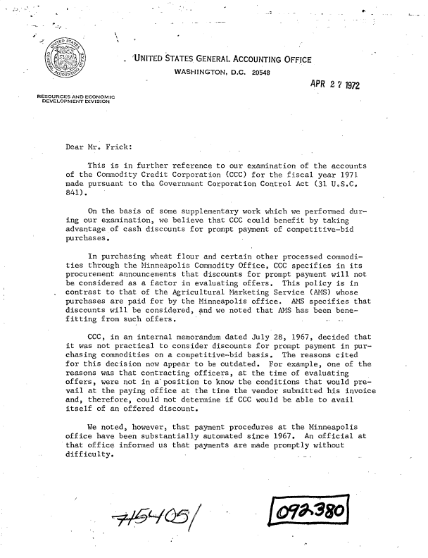 handle is hein.gao/gaobacwgw0001 and id is 1 raw text is: 


x


                     'UNITED STATES GENERAL ACCOUNTING  OFFICE
                               WASHINGTON,  D.C. 20548
                                                              APR 2 7 1972
RESOURCES AND ECONOMIC
DEVELOPMENT DIVISION




      Dear Mr. Frick:

           This  is in further reference to our examination of the accounts
       of the Commodity Credit Corporation (CCC) for the fiscal year 1971
       made pursuant to the Government Corporation Control Act (31 U.S.C.
       841).

            On the basis of some supplementary work which we performed dur-
       ing our examination, we believe that CCC could benefit by taking
       advantage of cash discounts for prompt payment of competitive-bid
       purchases.

            In purchasing wheat flour and certain other processed commodi-
       ties through the Minneapolis Commodity Office, CCC specifies in its
       procurement announcements that discounts for prompt payment will not
       be considered as a factor in evaluating offers. This policy is in
       contrast to that of the Agricultural Marketing Service (AMS) whose
       purchases are paid for by the Minneapolis office. ANS specifies that
       discounts will be considered, and we noted that AMS has been bene-
       fitting from such offers.

           CCC,  in an internal memorandum dated July 28, 1967, decided that
       it was not practical to consider discounts for prompt payment in pur-
       chasing commodities on a competitive-bid basis. The reasons cited
       for this decision now appear to be outdated. For example, one of the
       reasons was that contracting officers, at the time of evaluating
       offers, were not in aposition  to know the conditions that would pre-
       vail at the paying office at the time the vendor submitted his invoice
       and, therefore, could not determine if CCC would be able to avail
       itself of an offered discount.

           We noted, however, that payment procedures at the Minneapolis
      office have been substantially automated since 1967.  An official at
      that office  informed us that payments are made promptly without
      difficulty.






                                                    )LO t380


