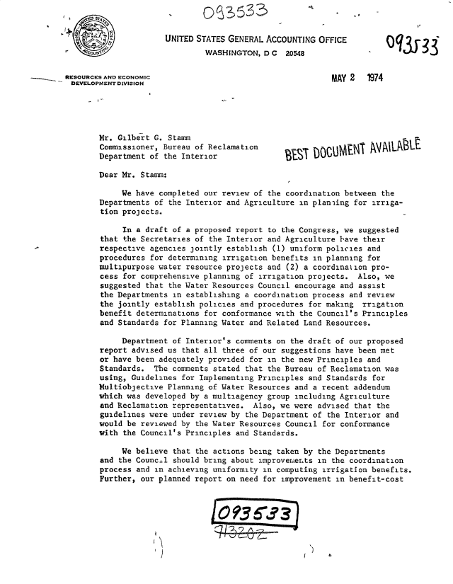 handle is hein.gao/gaobacxfe0001 and id is 1 raw text is: 
                       0S53'

                       UNITED STATES GENERAL ACCOUNTING OFFICE
                               WASHINGTON,  D C 20548


RESOURCES AND ECONOMIC                                    MAY 2   1974
DEVELOPMENT DIVISION





       Mr.  Gilbert G. Stamm
       Commissioner, Bureau of Reclamation                         AV  ,BL.
       Department  of the Interior

       Dear Mr.  Stamm:

            We have  completed our review of the coordination between the
       Departments  of the Interior and Agriculture in planaing for irriga-
       tion  projects.

             In a draft of a proposed report to the Congress, we suggested
        that the Secretaries of the Interior and Agriculture have their
        respective agencies jointly establish (1) uniform policies and
        procedures for determining irrigation benefits in planning for
        multipurpose water resource projects and (2) a coordination pro-
        cess for comprehensive planning of irrigation projects. Also, we
        suggested that the Water Resources Council encourage and assist
        the Departments in establishing a coordination process and review
        the jointly establish policies and procedures for making rrigation
        benefit determinations for conformance with the Council's Principles
        and Standards for Planning Water and Related Land Resources.

            Department  of Interior's comments on the draft of our proposed
        report advised us that all three of our suggestions have been met
        or have been adequately provided for in the new Principles and
        Standards. The  comments stated that the Bureau of Reclamation was
        using, Guidelines for Implementing Principles and Standards for
        Multiobjective Planning of Water Resources and a recent addendum
        which was developed by a multiagency group including Agriculture
        and Reclamation representatives. Also, we were advised that the
        guidelines were under review by the Department of the Interior and
        would be reviewed by the Water Resources Council for conformance
        with the Council's Principles and Standards.

            We  believe that the actions being taken by the Departments
        and the Councal should bring about improvemier.ts in the coordination
        process and in achieving uniformity in computing irrigation benefits.
        Further, our planned report on need for improvement in benefit-cost



                                 0   ?35?3


