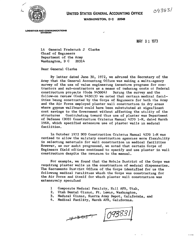 handle is hein.gao/gaobacxgu0001 and id is 1 raw text is: 


                      UNITED STATES GENERAL ACCOUNTING  OFFICE
                               WASHINGTON,  D C  20548


LOGISTICS AND COMMUNICATIONS
        DIVISION

                                                           MAY 3 1 1973

        Lt  General Frederick J  Clarke
        Chief of Engineers
        Department of the Army
        Washington, D C    20314

        Dear General Clarke

             By letter dated June 30, 1972, we advised the Secretary of the
        Army that the General Accounting Office was making a multi-agency
        survey of the use of value engineering incentive programs for con-
        tractors and sub-contractors as a means of reducing costs of Federal
        construction projects  (Code 945004)  During the survey and the
        follow-on review  (Code 945013) we noted that certain medical facil-
        ities being constructed by the Corps of Engineers for both the Army
        and the Air Force employed plaster wall construction in dry areas
        where gypsum wallboard could have been  substituted at significant
        cost savings to the Government without affecting the utility of the
        structures   Contributing toward this use of plaster was Department
        of Defense  (DOD) Construction Criteria Manual 4270 1-M, dated March
        1968, which specified extensive use of plaster walls in medical
        facilities.

             In October 1972 DOD Construction Criteria Manual 4270 1-M was
        revised to allow the military construction agencies more flexibility
        in selecting materials for wall construction in medical facilities
        However, as our audit progressed, we noted that certain Corps of
        Engineers field offices continued to specify and use plaster in wall
        construction despite the revision to the manual.

             For example, we found that the Mobile District of the Corps was
        requiring plaster walls in the construction of medical dispensaries.
        The Sacramento District Office of the Corps identified for us the
        following medical facilities which the Corps was constructing for
        the Air Force and itself for which plaster wall construction was
        extensively specified

             1   Composite Medical Facility, Hill AFB, Utah,
             2.  Utah Dental Clinic, Ft. Lewis, Washington,
             3.  Medical Clinic, Sierra Army Depot, California, and
             4.  Medical Facility, March AFB, California.


