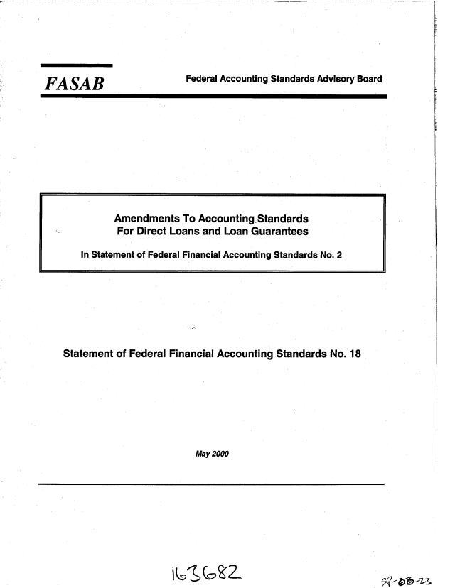 handle is hein.gao/gaobacxjh0001 and id is 1 raw text is: 




Federal Accounting Standards Advisory Board


Statement of Federal Financial Accounting Standards No. 18







                        May 2000


FASAB


      Amendments  To Accounting Standards
      For Direct Loans and Loan Guarantees

In Statement of Federal Financial Accounting Standards No. 2


i vSG! 2_


