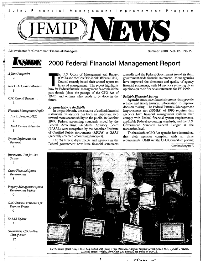 handle is hein.gao/gaobacxji0001 and id is 1 raw text is: 

Jo int  Fin  an  cia  I  M anag em e nt  Im p rove m ent  P rog ra m


J FMIP)


ANewsletterfor  Government Financial Managers


s


Summer  2000   Vol. 12. No. 2.


h'lNJE   2000 Federal Financial Management Report


A Joint Perspective
   2

New CFO  Council Members
    3

CFO  Council Retreat
   3

Financial Management Profile
  Jesse L. Funches, NRC
  4
  Mark Carney, Education
  5

Systems Implementation
  Roadmap
  6

Incremental Test for Core
  Systems
  7

Grant Financial System
Requirements
   8

Property Management System
Requirements Update
   9

GAO  Endorses Framework for
Payment  Process
   9

FASAB  Update
   11

Graduation, CFO Fellows
Class of 2000
   12


T he U.S. Office of Management and Budget
       (0MB) and the Chief Financial Officers (CFO)
       Council recently issued their annual report on
       financial management. The report highlights
how  far Federal financial management has come in the
past decade (since the passage of the CFO Act of
1990), and outlines what needs to be done in the
future.

Accountability to the Public
   In the past decade, the issuance of audited financial
statements by agencies has been an important step
toward more accountability to the public. In October
1999,  Federal accounting standards issued by the
Federal  Accounting  Standards Advisory  Board
(FASAB)  were recognized by the American Institute
of Certified Public Accountants (AICPA) as GAAP
(generally accepted accounting principles).
   The  24 largest departments and agencies in the
Federal government now  issue financial statements


annually and the Federal Government issued its third
government-wide financial statement. More agencies
have improved the timeliness and quality of agency
financial statements, with 14 agencies receiving clean
opinions on their financial statements for FY 1999.

Reliable Financial Systems
   Agencies must have financial systems that provide
reliable and timely financial information to improve
decision making. The Federal Financial Management
Improvement  Act (FFMIA)  of 1996  requires that
agencies have financial management systems that
comply with Federal financial system requirements,
applicable Federal accounting standards, and the U.S.
Government   Standard  General  Ledger  at  the
transaction level.
   The heads ofsix CFO Act agencies have determined
that  their agencies complied  with   all three
requirements. OMB and the CFO Council are placing
                                Continued on page 7.


CFO Fellows: (Back Row, L to R) Len Bechtel, Pat Clark, Tracy Dahbura, Adolphus Hawkes; (Front Row, L to R) Tyndall Traversa,
                    Deborah Staton-Wright, Steve Nash, Lou Pennock. See article on page 12.


1


