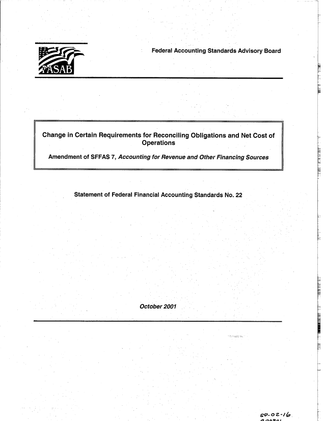 handle is hein.gao/gaobacxkm0001 and id is 1 raw text is: 





Federal Accounting Standards Advisory Board


9AMi


Statement of Federal Financial Accounting Standards No. 22















                   October 2001


Cv 0 z /


Change  in Certain Requirements for Reconciling Obligations and Net Cost of
                              Operations

  Amendment of SFFAS 7, Accounting for Revenue and Other Financing Sources


