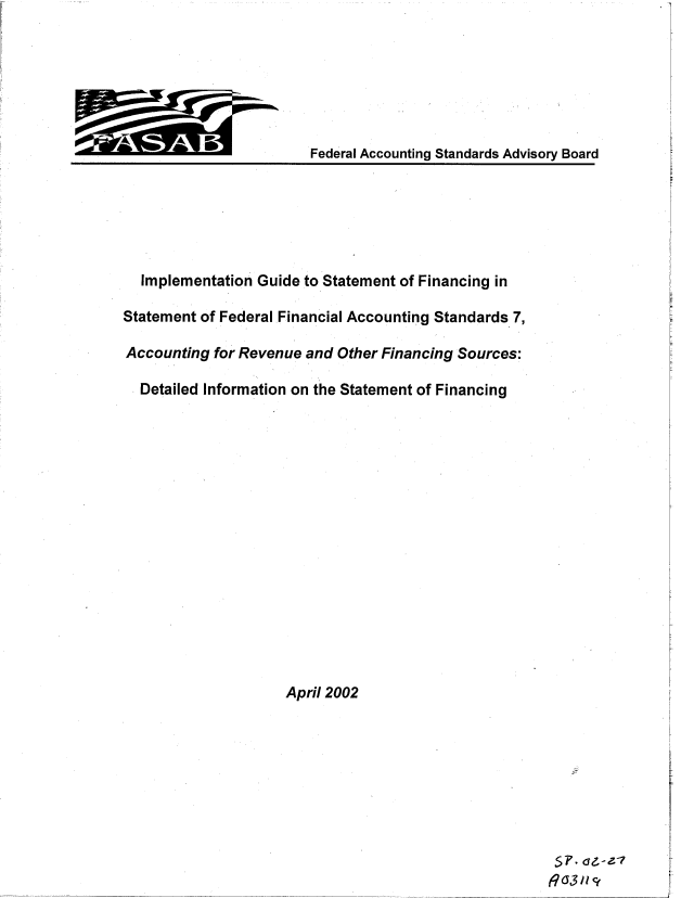 handle is hein.gao/gaobacxlj0001 and id is 1 raw text is: 







Federal Accounting Standards Advisory Board


  Implementation Guide to Statement of Financing in

Statement of Federal Financial Accounting Standards 7,

Accounting  for Revenue and Other Financing Sources:

  Detailed Information on the Statement of Financing

















                     April 2002


$1'. dzrZ-1
R C3 11Ct~


A      A,


