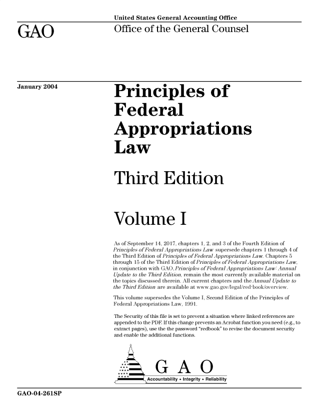 handle is hein.gao/gaobacxln0001 and id is 1 raw text is: 

                               United States General Accounting Office


GAO                            Office   of  the   General Counsel








January 2004                   Principles of



                               Federal


                               Appropriations


                               Law




                               Third Edition






                               Volume I


                               As of September 14, 2017, chapters 1, 2, and 3 of the Fourth Edition of
                               Principles of Federal Appropriations Law supersede chapters 1 through 4 of
                               the Third Edition of Principles of Federal Appropriations Law. Chapters 5
                               through 15 of the Third Edition of Principles ofFederal Appropriations Law,
                               in conjunction with GAO,Principles ofFederal Appropriations Law: Annual
                               Update to the Third Edition, remain the most currently available material on
                               the topics discussed therein. All current chapters and the Annual Update to
                               the Third Edition are available at www.gao.gov/legal/red-book/overview.

                               This volume supersedes the Volume I, Second Edition of the Principles of
                               Federal Appropriations Law, 1991.

                               The Security of this file is set to prevent a situation where linked references are
                               appended to the PDF If this change prevents an Acrobat function you need (e.g., to
                               extract pages), use the the password redbook to revise the document security
                               and enable the additional functions.





                                 G**               AG
                                         Accountability * Integrity * Reliability


GAO-04-261SP


