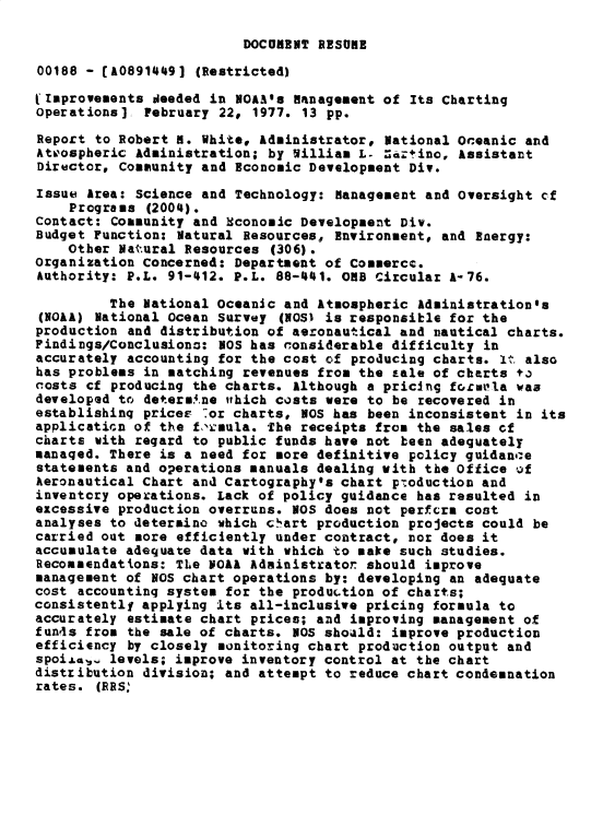handle is hein.gao/gaobacxnh0001 and id is 1 raw text is: 

DOCUMENT RESUME


00188 - [A0891449] (Restricted)

Improvements  deeded in NOAas  Hanagement of Its Charting
operations]  February 22, 1977. 13 pp.

Report to Robert H. White, Administrator, National Oceanic and
Atpospheric Administration; by William L- Zartino, Assistant
Director, Community and Economic Development Div.

Issue Area: Science and Technology: Management and oversight cf
    Programs (2004).
Contact: Comaunity and Sconomic Development Div.
Budget Function: Natural Resources, Environment, and Energy:
    Other Natural Resources  (306).
Organization Concerned: Department of Commercc.
Authority: P.L. 91-412. P.L. 88-441. ORB Circular A-76.

         The National Oceanic and Atmospheric Administration's
(NOAA) National Ocean Survey  (NOS) is responsible for the
production and distribution of aeronautical and nautical charts.
Findings/Conclusions: NOS has considerable difficulty in
accurately accounting for the cost of producing charts. It also
has problems in matching revenues from the sale of charts to
costs cf producing the charts. Although a pricing fori'la vas
developed to determ.ne wthich costs were to be recovered in
establishing priceE  .or charts, NOS has been inconsistent in its
application of the f'raula. The receipts from the sales ef
charts with regard to public funds have not been adequately
managed. There is a need for more definitive policy guidance
statements and operations manuals dealing with the Office of
Aeronautical Chart and Cartography's chart production and
inventory operations. Lack of policy guidance has resulted in
excessive production overruns. NOS does not perfcra cost
analyses to determino which chart production projects could be
carried out more efficiently under contract, nor does it
accumulate adequate data with which to make such studies.
Recommendations: TLe NOAA Adainistraton should improve
management of NOS chart operations by: developing an adequate
cost accounting system for the production of charts;
consistentlf applying its all-inclusive pricing formula to
accurately estimate chart prices; and improving management of
fun4s from the sale of charts.  OS shoald: improve production
efficiency by closely monitoring chart production output and
spoijev,, levels; improve inventory control at the chart
distribution division; and attempt to reduce chart condemnation
rates. (RRS:


