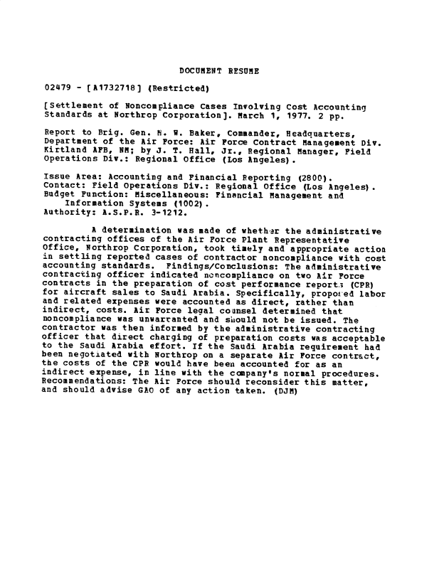 handle is hein.gao/gaobacxog0001 and id is 1 raw text is: 





DOCUMENT RESUME


02479  - [A1732718] (Restricted)

(Settlement  of Noncompliance cases Involving Cost Accounting
Standards  at Northrop Corporation]. March 1, 1977. 2 pp.

Report  to Brig. Gen. N. V. Baker, Commander, Headquarters,
Department  of the Air Force: Air Force Contract Management Div.
Kirtland  AFB, NM; by J. T. Hall, Jr., Regional Manager, Field
Operations  Div.: Regional Office (Los Angeles).

Issue Area:  Accounting and Financial Reporting (2800).
Contact:  Field Operations Div.: Regional Office (Los Angeles).
Budget Function:  Miscellaneous: Financial Management and
    Information  Systems (1002).
Authority: A.S.P.R.  3-1212.

         A determination  was made of whethar the administrative
contracting offices of the Air  Force Plant Representative
Office, Northrop Corporation,  took timely and appropriate action
in settling reported cases of contractor  noncompliance with cost
accounting standards.  Findings/Conclusions:  The administrative
contracting officer indicated noncompliance  on two Air Force
contracts in the preparation of cost performance  report3 (CPR)
for aircraft sales to Saudi Arabia. Specifically,  propoved labor
and related expenses were accounted as direct,  rather than
indirect, costs. Air Force legal counsel determined  that
noncompliance was unwarranted and sihould not be issued. The
contractor was then informed by the administrative contracting
officer that direct charging of preparation costs  was acceptable
to the Saudi Arabia effort. If the Saudi Arabia requirement  had
been negotiated with Northrop on a separate Air Force contract,
the costs of the CPR would have been accounted for as an
indirect expense, in line with the company's normal  procedures.
Recommendations: The Air Force should reconsider this matter,
and should advise GAO of any action taken.  (DJM)


