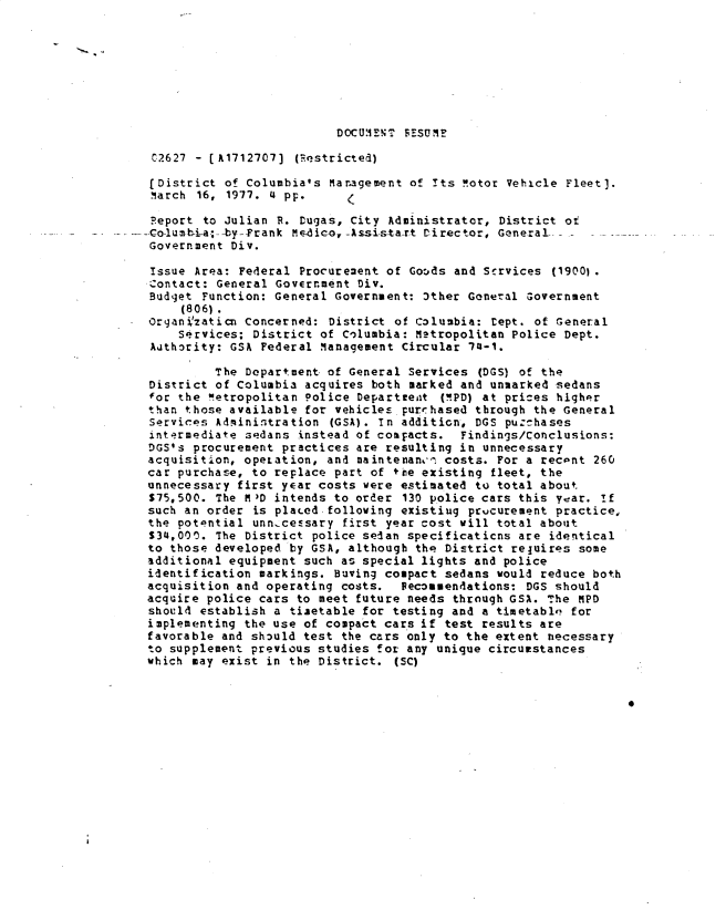 handle is hein.gao/gaobacxox0001 and id is 1 raw text is: 








DOCUtiE1E1T PESUM?


   C2627 - [A1712707] (Restricted)

   (District of Columbia's Management of Its n.otor Vehicle Fleet).
   MIarch 16, 1977. 4 pp.

   Report to Julian R. Dugas, City Administrator, District of
--Co-lusmbhia;--by--Frank M e-d ic-, -Assi-s-ta-rt CDirector, General
  Government Div.

  Issue  Area: Federal Procurement of Gotods and Services (1900)
  Contact: General Goverrment  Div.
  Budget  Function: General Government: 3ther General Government
       (806).
  OrganVzaticn Concerned:  District of Colunbia: rept. of General
      Srvices;  District of Columbia: Metropolitan Police Dept.
   Authority: GSA Federal Management Circular 7-1.

           The Department of General Services  (DGS) of the
  District of Columbia acquires both marked and unmarked sedans
  for the Wetropolitan Police Departeeit  (!!PD) at prices higher
  than those available for vehicles  purrhased through the General
  Services Administration  (GSA). In addition, DGS purchases
  intermediate sedans instead of compacts.  Findings/Conclusions:
  DGS's procurement practices are resulting in unnecessary
  acquisition, opezation, and maintenanu- costs. For a recant 260
  car purchase, to replace part of the existing  fleet, the
  unnecessary first year costs were estimated to total about
  S75,500. The M D intends to order  130 police cars this year. If
  such an order is plaLed-following existiug prucurement practice,
  the potential unn-cessary  first year cost will total about
  S34,000. The District police sedan specificaticns are identical
  to those developed by GSA, although the District reluires some
  additional equipment such as special lights and police
  identification markings. Buving compact sedans would reduce both
  acquisition and operating costs.  Feconmendations: DGS should
  acquire police cars to meet future needs through GSA. The MPD
  should establish a timetable for testing and a timetable' for
  implementing the use of compact cars if test results are
  favorable and should test the cars only to the extent necessary
  to supplement previous studies for any unique circumstances
  which may exist in the District.  (SC)


                                                                   *


