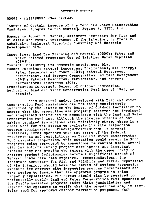 handle is hein.gao/gaobacxpj0001 and id is 1 raw text is: 

DOCT1Mkf~ RESUMIE


03093 - (A23134591 (Restricted)

rSurvey of Certain Aspects of the Land and Water Conservation
Fund Grant Program to the States). August 4,  1977. 6 pp.

Report to Robert L. Herbst, Assistant Secretary for Fish  and
Wildlife and Parks, Department of the Interior; by Frank  V.
Subalusky, Assistant Director, Community and Economic
Development Div.

issue Area: Land Use Planning and Control  (2300); Water and
    Water Related Programs: Use of Existing Water  Supplies
    (2501).
Contact: Community and Economic Development Div.
Budqet Function: Natural Resources, Environment, and Energy:
    Water Resources and !ower  (301); Naturbl Resources,
    Environment, and Energy: Conservation  ind Lani management
    (3n2); Natural Resources, Environment, and Energy:
    Recreational Resources  (303).
Orcranization Concerned: Bureau of Outdoor Recreati on.
Authority: Land and Water Conservation Fund  Act of 1965, as
    amended.

         Lands acquired and/or developed with Land  and Water
Conservation Fund assistance are not being consistently
inspected by the States or the Bureau of outdoor Recreation  to
assure that the properties are properly selected and  developed
and adequately maintained in accordance with the Land  and Water
Conservation Fund Act. Although the adverse  effects of not
making required inspections were relatively  minor, there is a
clear need for the Bureau to evaluate its site  inspection
program requirements.  Findings/Conclusions: In  several
instances, local sponsors were not aware of +he  Federal
requirements and restrictions on Land and  Water Conservation
Fund assisted properties. This situation could  result in Fund
property being converted to nonoutdoor recreation  uses. Actual
site inspections during project development  are important
because they can provide the Bureau with  the opportunity to
correct project deficiencies before a significant  amount cf
Federal funds have been expended.   Recommendations: The
Assistant Secretary  for Fish and Wildlife and Parks, Department
of the Interior, should have the  Bureau of Outdoor Recreation
evaluate its current site inspection  program requirements and
take action to insure that the approved  program is bring
properly implemented. TL. Bureau  should also be required to
t,-riodically notify Land and Water Conservation Fund sponsors of
the Find's assisted projects under their  jurisdiction and
require the sponsors to verify that  the properties are, in fact,
being used for approved  outdoor recreation purposes- (SC)


