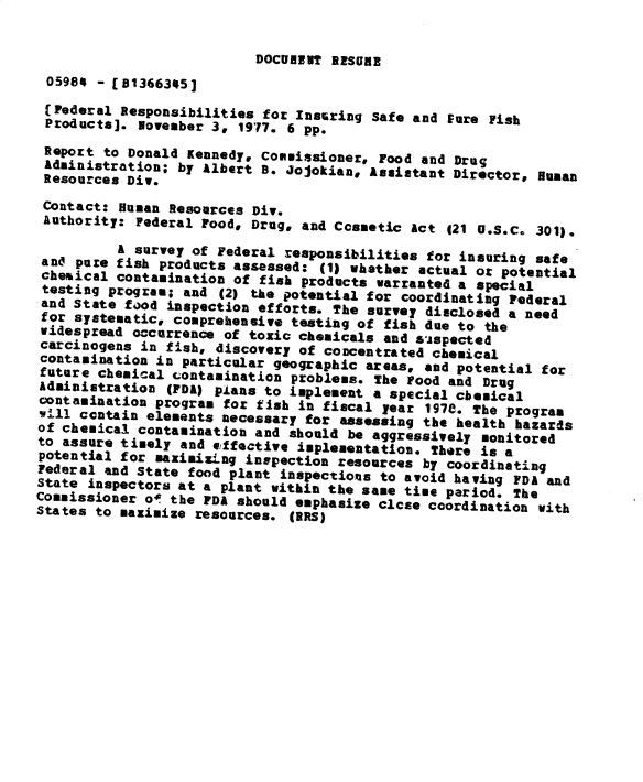 handle is hein.gao/gaobacxqy0001 and id is 1 raw text is: 


                          DOCUREPT RESURE
 05984 - [81366345]

 (Federal Responsibilities for Instring Safe and Eure Fish
 Products]. November 3, 1977. 6 pp.

 Report to Donald Kennedy, Commissioner, Food and Drug
 Administration; by Albert B. Jojokian, Assistant Director# Human
 Resources Div.

 Contact: Human Resources Div.
 Authority: Federal Food, Drug, and Cosmetic Act (21 U.S.C. 301).

          A survey of Federal responsibilities for insuring safe
 and pure fish products assessed: (1) whether actual or potential
 cheaical contamination of fish products warranted a special
 testing program; and (2) the potential for coordinating Federal
 and State food inspection efforts. The survey disclosed a need
 for systematic, comprehensive testing of fish due to the
 widespread occurrence of toxic chemicals and aispected
 carcinogens in fish, discovery of concentrated chemical
 contamination in particular geographic areas, and potential for
 future chemical contamination problems. The Food and Drug
 Administration (FDA) plans to implement a special chesical
 contamination program for fish in fiscal year 197e. The program
 vill contain elements necessary for assessing the health hazards
 of chemical contamination and should be aggressively monitored
 to assure timely and effective implementation. There is a
 potential for maximizLng inspection resources by coordinating
 Federal and State food plant inspections to avoid having FDA and
 State inspectors at a plant within the same time period. The
Commissioner o- the FDA should emphasize close coordination with
States to maximize resources. (aRS)


