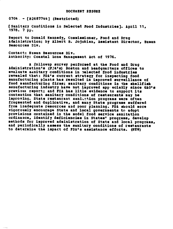 handle is hein.gao/gaobacxrk0001 and id is 1 raw text is: 
DOCOMENT aRSOME


0704- - (B2687744]  (Restricted)

(Sanitary Conditions in Selecte4 Food Industries]. April 11
1978. 7 pp.

Report to Donald Kennedy, Commissioner, Food and Drug
Administration; by Albert a. Jojokiane Assistant Director,  Human
Resources Div.

Contact: Human Resources Div.
Authority: Coastal Zone Management Act of 1976.

         A Zollovup survey performed at the Food and Drug
Administration's (FnAls) Boston and headquarters offices to
evaluate sanitary conditions in selected food industries
revealed that: PDA's current strategy for inspecting food
manufacturing plants has resulted in improved surveillance of
food manufacturing firms; sanitary conditions in the shellfish
manufacturing industry have not improved app eciably since GAO's
previous report; and PCA has litle evidence to support its
contention that sanitary conditions of restaurants may be
improving. State restaurant sanition   programs mere often
fragmented and duplicative, and many State programs suffered
from inadequate resources and poor planning. FDA should more
vigorously encourage State and local governments to adopt
provisions contained in the model food service sanitation
ordinance, identify deficiencies in States* programs# develop
methods for improved administration of State and local program.,
and periodically assess the sanitary conditions of restaurants
to determine the impact of FDA's assistance efforts.  (HTW)


