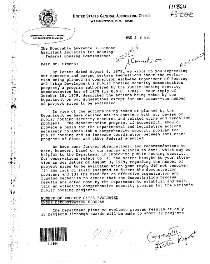 handle is hein.gao/gaobacxsw0001 and id is 1 raw text is: 
COMMUNITY AND ECONOMIC
DEVELOPMENT DIVISION

     The Honorable Lawrence B. Simons
     Assistant Secretary for Housing-
       Federal Housing Commissioner


MAR 1 8 198b


    ~j~)
    U
cf'


Dear Mr. Simons:

     By letter dated August  3, 1979, we wrote to you expressing
our concerns and making certain sugg  stions about the evalua-
tion being planned in connection wit   the Department of Housing
and Urban Development's public housing  security demonstration
programj a program authorized by the  Public Housing Security
Demonstration Act of 1978  (12 U.S.C. 1701).  Your reply of
October 18, 1979, described the actions  being taken by the
Department on our suggestions except  for one issue--the number
of project sites to be evaluated.


t-A


111864


6


     ;5
U


     In view of the actions being  taken or planned by the
Department we have decided not to  continue with our review of
public housing security measures  and related crime and vandalism
problems.  The demonstration program,  if successful, should
provide a basis for the Departmental  and legislative actions
necessary to establish a comprehensive  security program for
public housing and to  increase coordination between anti-crime
programs of State and other Federal  agencies.

     We have some further observations,  and recommendations to
make, however, based on our  survey efforts to date, which may be
helpful to the Department  in improving public housing security.
Our observations relate  to (1) the matter brought to your atten-
tion in our letter of August  3, 1979, regarding the number of
project sites to be evaluated which  your reply did not resolve;
(2) the lack of staff  assigned to direct the demonstration
program; and  (3) the need for an effective organization and
funding mechanism to assure  that the demonstration program
results are acted upon by  the Department to establish and main-
tain an effective comprehensive  security program for the Nation's
public housing projects.

NUMBER OF PROJECT SITES  EVALUATED
UNDER DEMONSTRATION PROGRAM

     The Department plans  to evaluate program results at only
10 projects although  awards will be made to about 39 projects


4 i ,


UNITED STATES GENERAL ACCOUNTING OFFICE
        WASHINGTON, D.C. 20548


-



