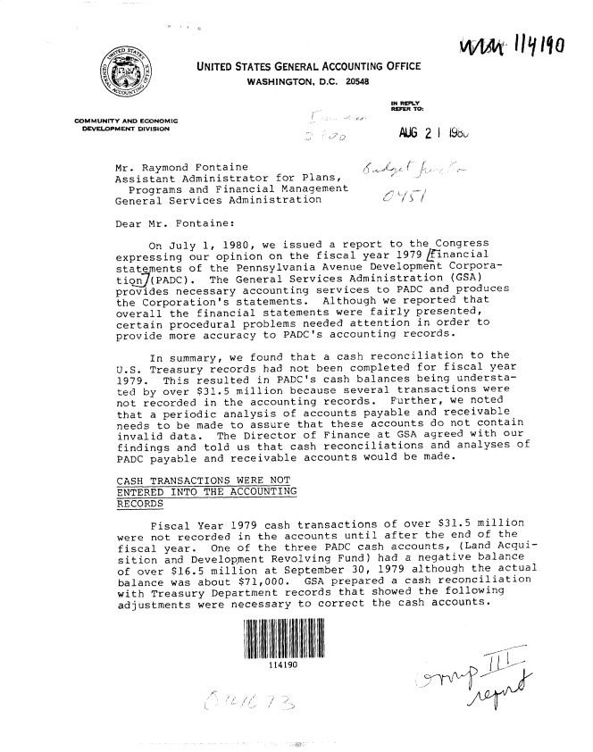 handle is hein.gao/gaobacxto0001 and id is 1 raw text is: 




                   UNITED STATES GENERAL ACCOUNTING OFFICE
                          WASHINGTON, D.C. 20548

                                                IN REPLY
                                                REFER TO-
COMMUNITY AND ECONOMIC
DEVELOPMENT DIVISION


      Mr. Raymond Fontaine
      Assistant Administrator  for Plans,
        Programs and Financial Management
      General Services Administration           >  /

      Dear Mr. Fontaine:

           On July  1, 1980, we issued a report to the Congress
      expressing our  opinion on the fiscal year 1979 financial
      statements of  the Pennsylvania Avenue Development Corpora-
      tion(PADC). The General Services Administration (GSA)
      provides necessary  accounting services to PADC and produces
      the Corporation's  statements.  Although we reported that
      overall  the financial statements were fairly presented,
      certain procedural  problems needed attention in order to
      provide more  accuracy to PADC's accounting records.

            In summary, we found that a cash reconciliation to the
      U.S. Treasury  records had not been completed for fiscal year
      1979.   This resulted in PADC's cash balances being understa-
      ted by over  $31.5 million because several transactions were
      not  recorded in the accounting records.  Further, we noted
      that  a periodic analysis of accounts payable and receivable
      needs  to be made to assure that these accounts do not contain
      invalid  data.  The Director of Finance at GSA agreed with our
      findings  and told us that cash reconciliations and analyses of
      PADC  payable and receivable accounts would be made.

      CASH  TRANSACTIONS WERE NOT
      ENTERED  INTO THE ACCOUNTING
      RECORDS

            Fiscal Year 1979 cash transactions of over $31.5 million
      were  not recorded in the accounts until after the end of the
      fiscal  year.  One of the three PADC cash accounts,  (Land Acqui-
      sition  and Development Revolving Fund) had a negative balance
      of  over $16.5 million at September 30, 1979 although the actual
      balance  was about $71,000.  GSA prepared a cash reconciliation
      with  Treasury Department records that showed the following
      adjustments  were necessary to correct the cash accounts.




                              114190


