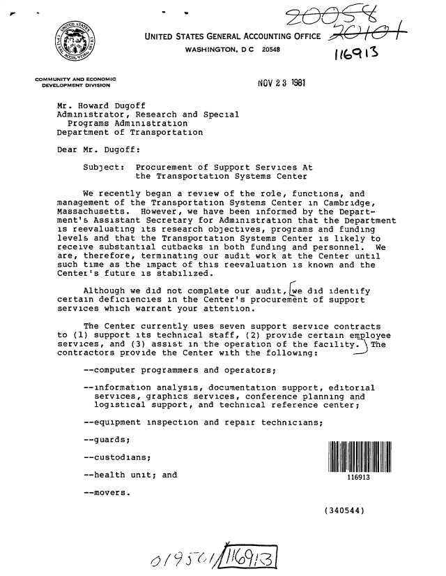 handle is hein.gao/gaobacxtx0001 and id is 1 raw text is: 


    ,  &UNITED STATES GENERAL ACCOUNTING OFFICE
                             WASHINGTON, D C 20548


COMMUNITY AND ECONOMIC
DEVELOPMENT DIVISION                        NOV 2 3 1981

    Mr. Howard  Dugoff
    Administrator,  Research and Special
      Programs  Administration
    Department  of Transportation

    Dear Mr.  Dugoff:

          Subject:  Procurement of Support Services  At
                    the Transportation Systems Center

         We  recently began a review of the ro-le, functions, and
    management  of the Transportation Systems Center  in Cambridge,
    Massachusetts.   However, we have been informed  by the Depart-
    ment's Assistant  Secretary for Administration  that the Department
    is reevaluating  its research objectives, programs  and funding
    levels  and that the Transportation Systems Center  is likely to
    receive  substantial cutbacks in both funding and  personnel.  We
    are,  therefore, terminating our audit work at  the Center until
    such  time as the impact of this reevaluation  is known and the
    Center's  future is stabilized.

          Although we did not complete our audit,jwe  did identify
    certain  deficiencies in the Center's procurement  of support
    services  which warrant your attention.

          The Center currently uses seven support  service contracts
    to  (1) support its technical staff, (2) provide  certain employee
    services,  and (3) assist in the operation of  the facility. \The
    contractors  provide the Center with the following: --

          --computer programmers and operators;

          --information analysis, documentation  support, editorial
            services, graphics services, conference  planning and
            logistical support, and technical reference  center;

          --equipment inspection and repair technicians;

          --guards;

          --custodians;

          --health unit; and                                 116913

          --movers.

                                                         (340544)





                            ()( jC / /6 /31



