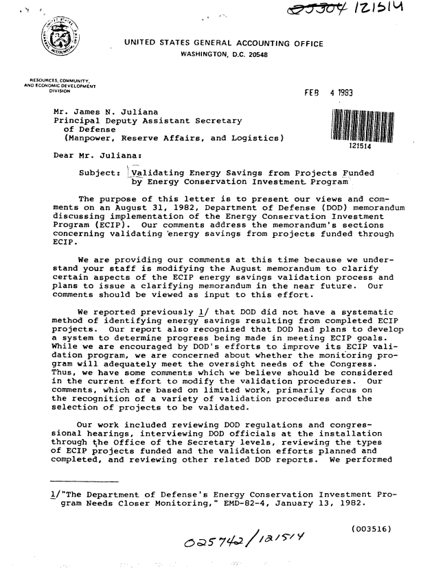 handle is hein.gao/gaobacxvu0001 and id is 1 raw text is: 



                   UNITED STATES GENERAL ACCOUNTING OFFICE
                              WASHINGTON, D.C. 20548


 RESOURCES, COMMUNITY.
AND ECONOMIC DEVELOPMENT
     oIVISIoN                                         FEB  4 1983

     Mr.  James N. Juliana
     Principal  Deputy Assistant Secretary
        of Defense
        (Manpower, Reserve Affairs, and Logistics)
                                                               121514
      Dear Mr. Juliana:

           Subject:  Validating Energy Savings from Projects Funded
                     by Energy Conservation Investment Program

           The purpose of this letter is to present our views and com-
      ments on an August 31, 1982, Department of Defense (DOD) memorandum
      discussing implementation of the Energy Conservation Investment
      Program (ECIP).  Our comments address the memorandum's sections
      concerning validating 'energy savings from projects funded through
      ECIP.

          We are providing  our comments at this time because we under-
      stand your staff is modifying the August memorandum to clarify
      certain aspects of the ECIP energy savings validation process and
      plans to issue a clarifying memorandum in the near future.  Our
      comments should be viewed as input to this effort.

          We reported previously  1/ that DOD did not have a systematic
     method of identifying  energy savings resulting from completed ECIP
     projects.  Our report  also recognized that DOD had plans to develop
     a system to determine  progress being made in meeting ECIP goals.
     While we are encouraged  by DOD's efforts to improve its ECIP vali-
     dation program, we are  concerned about whether the monitoring pro-
     gram will adequately meet  the oversight needs of the Congress.
     Thus, we have some comments which  we believe should be considered
     in the current effort  to modify the validation procedures.  Our
     comments, which are based  on limited work, primarily focus on
     the recognition of a variety  of validation procedures and the
     selection of projects  to be validated.

          Our work included reviewing  DOD regulations and congres-
     sional hearings, interviewing  DOD officials at the installation
     through the Office of the  Secretary levels, reviewing the types
     of ECIP projects funded and the  validation efforts planned and
     completed, and reviewing other  related DOD reports.  We performed



     1/The Department of Defense's Energy Conservation  Investment Pro-
       gram Needs Closer Monitoring, EMD-82-4, January  13, 1982.



                                       0 Q   '7z4 // a/ 5/ V(003516)


