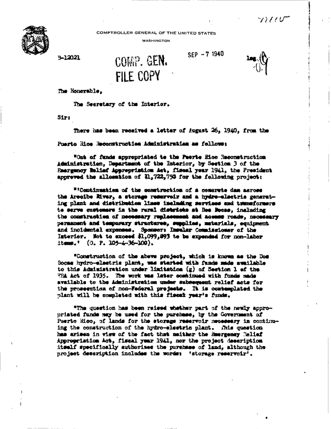handle is hein.gao/gaobadafr0001 and id is 1 raw text is: 


            COMPTROLLER GENERAL OF THE UNITED STATES
                         WASHINGTON

                                      SEP -7 1940


                 FILE   COPY
The Honorable,

     Thm Secretary of the Interior.

Sirs

     There has been reeived a letter of August 26, 1940, from the

Putso  3ioe econstrootia Adinistratia  -  fellosa

     to*At of Nad apprepriated to the Pterte Moe Reontructim
Abinistratisn, Departast of the Interior, by Setio 3 of the
Fasnoy 1elist   Apprpriatim  hAt, fLesal year 1941, the President
apprned  the alloaesti of $1,722,750 for the following projects

     V'Comtinntie  at the constaction of a comrete dam asrose
the Areet     e,  a storp  remi    sir ant a hydn-atrie generat-
ing plant and distribehm 11ms  ialadng  servewe  and tanfo  mrs
to serve enatn    Isn the ramis ditewte*s at Des boaa., including
the cowstrueties of ameary  rnplammd  aeern roads, noeeary
permanent and tempersy sattree,   spli, aterials, equipwnt
and inoidntal exp    s. Speers   InsMar Comissioner of the
Ilaterior. Not to exceed 41,099,893 to be ended for non-laber
.item.*  (0. P. 1059-A-36-300).,

     Construation of the abve proect, whick is knean as the Doe
Soca  hydro-elestris plant, as started wt      d  s adsilable
to this Administration under imitadom (g) of Setion 1 of the
2UA Act of 1935. The wor we  later ombi   d with fuds made
available to the Administration war sabeeqmnt relief aets for
the proaeutin  of non4ederal projest.  Xt is omp1ated the
plant will be completed with this fies yeara funds.

     The question has been raised wether part of the newly appro-
priated fund say be used for the purebase, 1 the Goverament of
Puerto Mico, of lands for the storap reeervoir necesry in contim-
ing the construction of the hydro-eleetria plant. ihis question
has arieen in view of the fact that neither the Aereasy ?elief
Appropriation Act, fiscal yar 1941, nor the project deeeription
itself speeifloally authorises the purehase of land, although the
project desription includes the wordst 'storage reservoir'.


