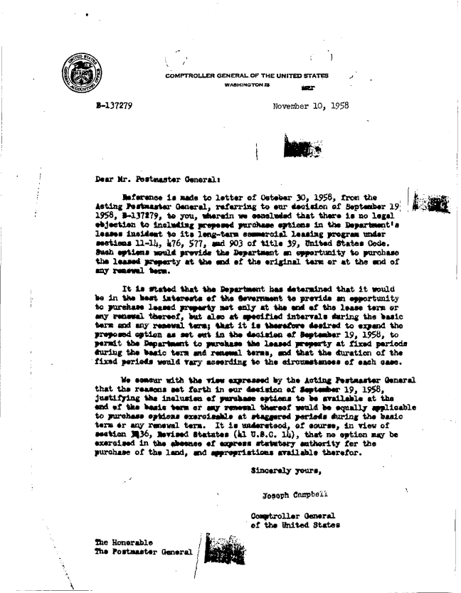 handle is hein.gao/gaobadaii0001 and id is 1 raw text is: 




  * I                          I   3

COMPTROLLER GENERAL.OP THE UNITED STATES
             WASHINGTON 25


2-137279


November 10, 1958


Dear Mr. Peutmaster Generals


      Rfwnee   is made to letter of Osteber 30, 1956, from the
Aeting Postmaster General, referring to our deisian of September 19;
1958, 5-137179, to you, Wherein we enulAed that there is no legal
objeetisa to Inuluding preposd pras.e  eptias In the Department' as
losas  lidet   to its leig-term smroiul   leasing progra under
stios 11-14,   k76, 577, and 903 of title 39, United States Oode.
Bush options =elt prwvide the Department ma opportantty to purchase
the leased property at the awd of the original tem or at the end of
ay  ram   i tem.


      It Ls ftated fhat ts Departsment has determined that it would
be in the hat  suteests of the Overnmat  to provide an opportunity
to purehase leased prepeay not aly at th  end of the ias  term or
any renesel thereef, but also at specified intervals daring the basic
tere ald ay reltal  t sm; Ua it in tberetre teuird to e2pand the
preposed option as set ot in the dniaian of  eptamber 19, 1958, to
permit the Depa rtmt to prsass   te lesd   property at fixed periods
huring the basic term and resemal tems, ad that the duration of the
fied  periots wel4 lazy esording to the eirumstaness of each ease.

     We  *ensr with the vie exprssed  by the Acting Peetmaster General
that the reasms  et forth in our desitoan of Septembe 19, 19.8,
justifying the inluste  of purchase optimas to be available at tha
end of te  basis term or amy re.l  thereaof wuld be equally applicable
to paehese eptias  enrotahle  at wtaggered periods during the basic
tern tr any renewal term. It is umderteod, of aorse, In view of
stion   336, abvised statutes (1 u.S.c. 1Z), that no option ma be
exer*o ed in the basee  of epress statutory athority for the
purchase of the land, ad appropriations available therefor.

                                 Sincerely yours,

                                    josoph Campbell

                                 Comptroller General
                                 of the United States

The  4onrable
The Postmaster General


'I



