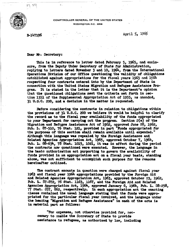 handle is hein.gao/gaobadanc0001 and id is 1 raw text is: 


              COMPTROLLER GENERAL OF THE UNITED STATES
                         WASHINGTON. D.C. 20548


D-47196                      -April 5, 1965



Dear M.  Secretary;

     This to In reference to letter dated FebrUary 5, 1965, and enclo-
sure, from the Deputy Under Secretary of State for Aainistration,
replying to letters dated NSvember 3 and 10, 1964, fre  the International
Operations DLvisioa of our Office questioning the validity of obligations
establishod against appropriations for the fiscal years 1963 and 196.4
respecting lour contracts entered Into by the Department of State in
connection with the  hited States Migation  and Refugee Assistance Pro-
graa.  It is stated in the letter that it Is the Department's opinion
that the queatione4 obligations meet the criteria set forth in sec-
tion 1311 of the Supplemental Appropriation Act of 1955, as amended,
31 U3 .C. 200,  and a deiasion in the mtter is requested.

     Betore considering the contracts in relation to obligations within
the provisions of 31 VIS.C0A 200 no believe It would be helpfol to clarity
the record as to the fiscal year availability of the funds appropriated
to yor  Departmnt  for carrying out the progrms   Section 2(e) of the
Migratioa and Refuges Assistance Act of 1962, approved June 28, 1962,
Pub. t, 8T-510, 76 Stat  121  provided in part flo4s appropriated for
the  urposes of this section shall remain available until expended.
Although this language was repealed. by the Foreign Assistance and
Related Agencies Appropriation Act, 196%, approved Otober  7,  1964,
Pub. L, 8863,   78 Stat. 1015, 1021, it wes  in effect during the period
the contracts na  questioned were executed,  However, the language  in
the basic authorization act purporting to govern the availability  of
funds provided in an appropriation act on a fiscal year basis,  standing
alone, yaw not sufficient to accsplish   such purpose for the reasons
herelaafter  outlined.

     The contract amounts  in question were charged against fiscal year
1963 and  fiscal year 196? appropriations provided by the freign  Aid
and Related Agencies Appropriation Act,  1963, approved October 23, 1962,
Pub. L   87-872, 76 stat. 116,  1167, and the Foreign Aid and Related
Agencies Appropriation Act,  196,  approved January 6, 1964, Fab. Z.. 88-258,
77 Stat.  857, 862, respectively,  In each appropriation act the enacting
elause  contained the usual language stating that the funds were appro-
priated  for the particular fiscal year iwolved,  and the language under
the headiag  Migration and Retfugee Assistance in eath of the acts is
in material  part as follars:

           Fr  expenses, not otherwise provided for, nec-
      esary  to enable the Socretary of State to jprovide
      assistance to refugees, as autborised by law, including


