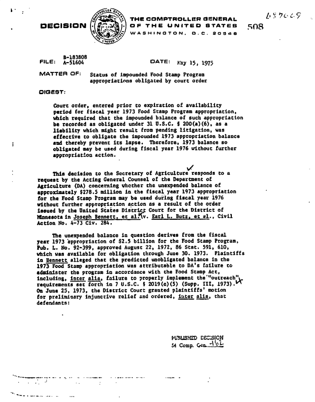 handle is hein.gao/gaobadbzz0001 and id is 1 raw text is: 

                              THE  COMPTROLLER OENERAL
 DECISION                   . OF   THE UNITED STATES
                           '  WASHINGTON. 0.C. 2054



         5-183808
 FILE:   A-51604                     DATE:   May 15, 1973

 MATTER OF:      Status of impounded Food Stamp Program
                 appropriations obligated by court order

 DIGEST:

     Court order, entered prior to expiration of availability
     period for fiscal year 1973 Food Stamp Program appropriation,
     which required that the impounded balance of such appropriation
     be recorded as obligated under 31 U.S.C. 5 200(a)(6), as a
     liability which might result from pending litigation, was
     effective to obligate the impounded 1973 appropriation balance
     and thereby prevent its lapse. Therefore, 1973 balance so
     obligated may be used during fiscal year 1976 without further
     appropriation action.


     This decision to the Secretary of Agriculture responds to a
request by the Acting General Counsel of the Department of
Agriculture (DA) concerning yhother the unexpended balance of
approximately $278.5 million in the fiscal year 1973 appropriation
for the Food Stamp Program may be used during fiscal year 1976
without further appropriation action as a result of the order
tejued by the United States Distric5 Court for the District of
Ifnnesota in Joseph Bennett, et al v. Earl L. Buts, et al., Civil
Action No. 4-73 Civ. 284.

     The unexpended balance in question derives from the fiscal
year 1973 'appropriacion of $2.5 billion for the Food Stamp Program,
Pub. L. No. 92-399, approved August 22, 1972, 86 Stat. 591, 610,
which was available for obligation through June 30. 1973. Plaintiffs
in Bennett alleged that the predicted unobligated balance in the
1973 Food Stamp appropriation was attributable to DA's failure to
administer the program in accordance with the Food Stamp Act,
including, inter alia, failure to properly implement the'outreach.
requirements set forth in 7 U.S.C. 5 2019(c)(5) (Supp. III, 1973).
On June 25, 1973, the District Court granted plaintiffs' motion
for preliminary injunctive relief and ordered, inter alia, that
defendants:




                                           PUBUSHED  DEC'SICN
                                           54 Comp. Gen..


