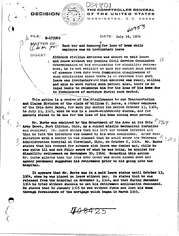 handle is hein.gao/gaobadcct0001 and id is 1 raw text is: 
                                 THE  COMPTROLLER GENERAL
    :DE   ISIDN         1       OF    THE    UNITED      STATES
                               W   A S HIZ'/ WASHINGTON. D. C. 20548



    FILE:  B.179965                    DATE:   July 18, 1974

 ~ ~AJTE R OF:
               O    BackFpy  and damaes for loss of home while
                    employee vas on            leave
    [DIGEST.   Although civilian emloyee was absent on said leave

               and leave without ay pending Civil Service Commission
               determination of his .nnoication for cticabilitv retire-
               ment, he is not entitled to beaK Pay cturing sucih peri:od
               of absence from duty rmon Comission disallowance of
               such apolication since there is r evidence that such
               leave was involuntary and that emoloyee was ready, villing
               and able to work during such period; also, tnere is no
               legal basis to reimburse him for the loss of his home due
               to foreclosure of mortgae during such period.

     This action is a rviewt of the dicallowance by our Transwortation
and Claims Division of the claim of William C. Baure, a former employee
of the Erie Army Depot, for back pay during the period October 13, 1'4,
to July 19, 1965, when he was in a leave-without-vay status, and for
amounts stated to be due for the loss of his hom during such period.

     Mr. Burke was employed by the Department of the Ariry at its Erie  17,
Arry Denot, Port Clinton, Ohio, as a auided missile mechanical installer
and reoairer. 1M1r. Durke states that his left car became infectcd an d
that he felt the inrection was caused by his work conditions. After con-
sultation with a doctor it was planned that he would enter the Veterans k  '
Administration Hospital at Cleveland, Ohio, on October 2, 19S4. Mr. Burke
states that his recuest for advance sick leave was denied and, while he
was auite ill and not fully aware of what he was doing, he applied for
disability retirement on Sentember 30, 196. Rearding this action
Mr. Durke allees that the Erie Arnor Devot was being closed down and
agency personnel suggested his retirement prior to his going into the
hospital.

     It appears that Mr.. wke was in a paid leave status until October 13,
1964, when he was placed on leave without pay. lie states that he was
released from the hospital on November 1, 1964, and that during December
1964 he tried without success to get his retirement application rescinded.
He states that by January 1965 he was without funds and lost his bom
through foreclosure of the sortgage which began in March 1965.


