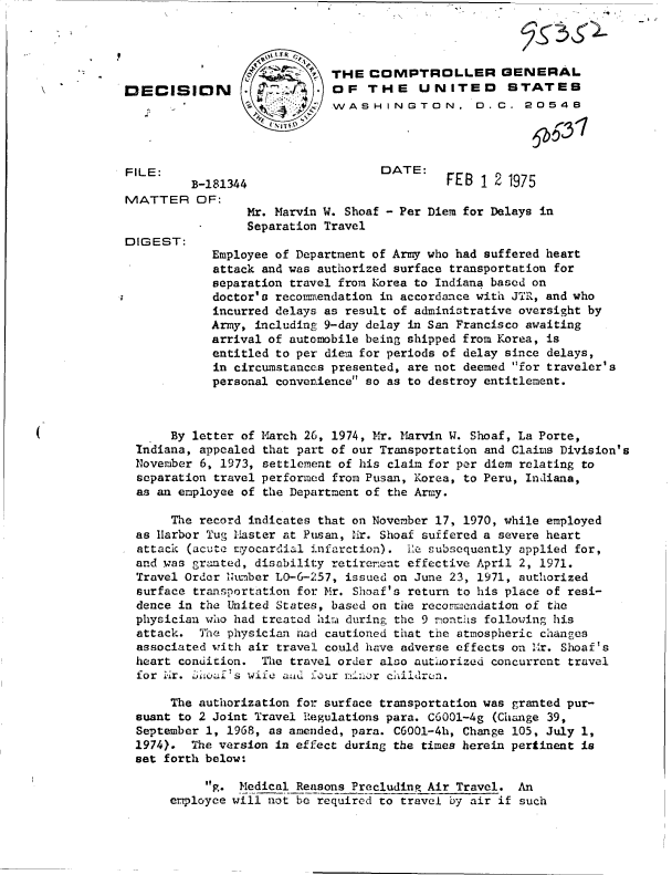 handle is hein.gao/gaobadcff0001 and id is 1 raw text is: 



                   4'.
DECISION                   .7


FILE:
         B-181344
MATTER OF:


DIGEST:


THE  COMPTROLLER GENERAL
OF   THE UNITED STATES
WASHINGTON. D. C. 20548




       DATE: F
         DATE:FEB 1   21975


Mr. Marvin W. Shoaf - Per Diem for Delays in
Separation Travel


Employee of Department of Army who had suffered heart
attack and was authorized surface transportation for
separation travel from Korea to Indiana based on
doctor's recommendation in accordance with JTR, and who
incurred delays as result of administrative oversight by
Army, including 9-day delay in San Francisco awaiting
arrival of automobile being shipped from Korea, is
entitled to per diem for periods of delay since delays,
in circumstances presented, are not deemed for traveler's
personal convenience so as to destroy entitlement.


     By letter of
Indiana, appealed
November 6, 1973,
separation travel
as an employee of


March 26, 1974, Mr. 11arvin W. Shoaf, La Porte,
that part of our Transportation and Claims Division's
settlement of his claim for per diem relating to
performed from Pusan, Korea, to Peru, Indiana,
the Department of the Army.


     The record indicates that on November 17, 1970, while employed
as Harbor Tug Master at Pusan, Mr. Shoaf suffered a severe heart
attack (acute evocardial infarction). Ile subsequently applied for,
and was granted, disability retirement effective April 2, 1971.
Travel Order humber LO-6-257, issued on June 23, 1971, authorized
surface transportation for Mr. Shoaf's return to his place of resi-
dence in the United States, based on the recommendation of the
physician who had treated hira during the 9 months following his
attack.  The physician had cautioned that the atmospheric changes
associated with air travel could have adverse effects on 1r. Shoaf's
heart condition.  The travel order also authorized concurrent travel
for i'ir. hod's wife anid four inor children.

     The authorization for surface transportation was granted pur-
suant to 2 Joint Travel Regulations para. C6001-4g (Change 39,
September 1, 1968, as amended, para. C6001-4h, Change 105, July 1,
1974).  The version in effect during the times herein pertinent is
set forth below:

          g. Medical Reasons Precluding Air Travel. An
     employee will not be required to travel by air if such


