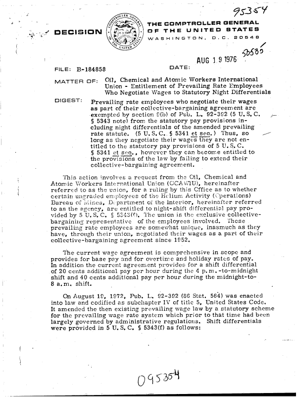 handle is hein.gao/gaobadcfh0001 and id is 1 raw text is: 



OECISION


    I ER
/  ~  ~THE COMPTROLLER GENERAL
           OF   THE UNITED STATES
           WASHINGTON. 0.C. 20546
    IITL9


FILE: B-184858


MATTER


DIGEST:


DATE:


AUG  19 1976


OF:   il, Chemical and Atomic Workers  International
     Union - Entitlement of Prevailing Rate Employees
     Who  Negotiate Wages to Statutory Night Differentials
 Prevailing rate employees who negotiate their wages
 as part of their collective-bargaining agreement are
 exempted by section 0(b) of Pub. L. 92-392 (5 U. S. C.
 § 5343 note) from the statutory pay provisions in-
 cluding night differentials of the amended prevailing
 rate statute. (5 U. S. C., § 5341 et seq.) Thus, so
 long as they negotiate their wages they are not en-
 titled to the statutory pay provisions of 5 U. S. C.
 $ 5341 et S.   however they can become entitled to
 the provisions of the law by failing to extend their
 collective-bargaining agreement.


    This action involves a request from the Oil, Chemical and
Atomic Workers  International Union (OCAW '1U), hereinafter
referred to as the union, for a ruling by this Cffice as to whether
certain ungraded employees of the Hclium Activity ((perations)
Bureau of 1Irines, D. partment of the Interior, hereinafter referred
to as the agency, are entitled to night-shift differential pay pro-
vided by 5 U. S. C. S 5343(0). The union is the exclusive collective-
bargaining representative of the employees involved. These
prevailing rate employees are somewhat unique, inasmuch as they
have, through their union, negotiated their wages as a part of their
collective-bargaining agreement since 1952.

    The current wage agreement is comprehensive in scope and
provides for base pay and for overtime and holiday rates of pay.
In addition the current agreement provides for a shift differential
of 20 cents additional pay per hour during the 4 p. m. -to-midnight
shift and 40 cents additional pay per hour during the midnight-to-
8 a.m. shift.

    On August 19, 1972, Pub. L. 92-392 (86 Stat. 564) was enacted
into law and codified as subchapter IV of title 5, United States Code.
It amended the then existing prevailing wage law by a statutory scheme
for the prevailing wage rate system which prior to that time had been
largely governed by administrative regulations. Shift differentials
were provided in 5 U. S. C. S 5343(f) as follows:


() q S_ 354


/


e?'z- -i CY


