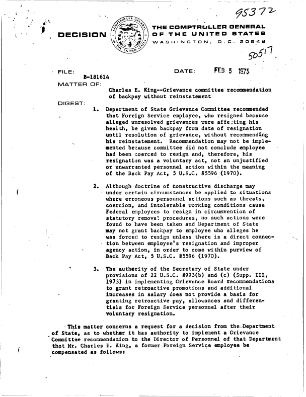 handle is hein.gao/gaobadcfr0001 and id is 1 raw text is: 


                              THE   COMPTRULLER GENERAL
  DECISION                     OF  THE UNITED STATES
                               WASHINGTON. D.C. 20548




  FILE:                              DATE:       FEB  5  1S75
          3-181614
  MATTER OF:
                 Charles E. King--Grievance committee recommendation
                 of backpay without reinstatement
  DIGEST:
             1. Department of State Grievance Committee recommended
                 that Foreign Service employee, who resigned because
                 alleged unresolved grievances were affe;ting his
                 healch, be given backpay from date of resignation
                 until resolution of grievance, without recommending
                 his reinstatement. Recommendation may not be imple-
                 mented because committee did not conclude employee
                 had been coerced to resign and, therefore, his
                 resignation was a voluntary act, not an unjustified
                 or unwarranted personnel action within the meaning
                 of the Back Pay Act, 5 U.S.C. §5596 (1970),

             2. Although doctrine of constructive discharge may
                under certain circumstances be applied to situations
                where erroneous personnel actions such as threats,
                coercion, and intolerable working conditions cause
                Federal employees to resign in circumvention of
                statutory removal procedures, no such actions were
                found to have been taken and Department of State
                may not grant backpay to employee who alleges he
                was forced to resign unless there is a direct connec-
                tion between employee's resignation and improper
                agency action, in order to come within purview of
                Back Pay Act, 5 U.S.C. §5596 (1970).

             3. The authority of the Secretary of State under
                provisions of 22 U.S.C. §993(b) and (c) (Supp. III,
                1973) in implementing Grievance Board recommendations
                to grant retroactive promotions and additional
                increases in salary does not provide a basis for
                granting retroactive pay, allowances and differen-
                tials for Foreign Service personnel after their
                voluntary resignation.

    .This matter concerns a request for a decision from the-Department
of State, as to whether it has authority to implement a Grievance
Committee recommendation to the Director of Personnel of that Department
that Mr. Charles E. King, a former Foreign Service employee be
compensated as followss


