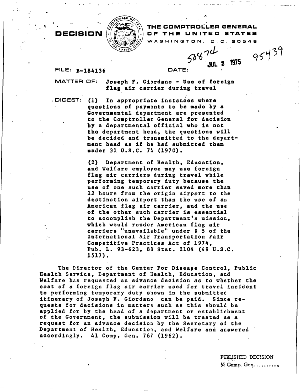 handle is hein.gao/gaobadcgh0001 and id is 1 raw text is: 


-a


FILE: B-184136


MATTER


DIGEST:


DATE:


JUL 4 1975


OF: 'Joseph F. Giordano - Use of foreign
     flag air carrier during travel

 (1) In appropriate instances where
 questions of payments to be made by a
 Governmental department are presented
 to the Comptroller General for decision
 by a departmental official who is not
 the department head, the questions will
 be decided and transmitted to the depart-
 ment head as if he had submitted them
 under 31 U.S.C. 74 (1970).


             (2)  Department of Health, Education,
             and Welfare employee may use foreign
             flag air carriers during travel while
             performing temporary duty because the
             use of one such carrier saved more than
             12 hours from the origin airport to the
             destination airport than the use of an
             American flag air carrier, and the use
             of the other such carrier is essential
             to accomplish the Department's mission,
             which would render American flag air
             carriers unavailable under § 5 of the
             International Air Transportation Fair
             Competitive Practices Act of 1974,
             Pub. L. 93-623, 88 Stat. 2104 (49 U.S.C.
             1517).

     The Director of the Center For Disease Control, Public
Health Service, Department of Health, Education, and
Welfare has requested an advance decision as to whether the
cost of a foreign flag air carrier used for travel incident
to performing temporary duty shown in the submitted
itinerary of Joseph F. Giordano can be paid.  Since re-
quests for decisions in matters such as this should be
applied for by the head of a department or establishment
of the Government, the submission will be treated as a
request for an advance decision by the Secretary of the
Department of Health, Education, and Welfare and answered
accordingly.  41 Comp. Gen. 767 (1962).


                                                PUBLISHED DECISION
                                                  5 I..
                                                55 Cqmp. Gen.....,


                *i.LER C>
                      p THE  COMPTROLLER GENERAL
DECISION    4;d* OF THE UNITED STATES
                        WASHINGTON, D.C. 20548


