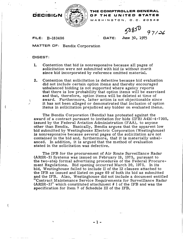handle is hein.gao/gaobadcgl0001 and id is 1 raw text is: 

                          STHE  COMPTROLLER GENERAL
DECISICJaN               * OF   THE UNITED STATES
                            WASHINGTON, 0.C. 20548



FILE:  B-183496                   DATE:    June 30, 1975

MATTER   OF:  Bendix Corporation


DIGEST:

1.   Contention that bid is nonresponsive because all pages of
     solicitation were not submitted with bid is without merit
     since bid incorporated by reference omitted material.

 2.  Contention that solicitation is defective because bid evaluation
     did not include certain option items and thereby encouraged
     unbalanced bidding is not supported where agency reports
     that there is low probability that option items will be exercised
     and that, therefore, option items will be deleted at time of
     award.  Furthermore, latter action is not objectionable since
     it has not been alleged or demonstrated that inclusion of option
     items in solicitation prejudiced any bidder on evaluated items.

     The Bendix Corporation (Bendix) has protested against the
 award of a contract pursuant to invitation for bids (IFB) A4M-4-7305,
 issued by the Federal Aviation Administration (FAA), to anyone
 other than Bendix. Basically, Bendix argues that the apparent low
 bid submitted by Westinghouse Electric Corporation (Westinghouse)
 is nonresponsive because several pages of the solicitation are not
 contained in the bid and, furthermore, that it is materially unbal-
 anced. In addition, it is argued that the method of evaluation
 stated in the solicitation was defective.

     The IFB for the procurement of Air Route Surveillance Radar
 (ARSR-3) Systems was issued on February 19, 1975, pursuant to
 the two-step formal advertising procedures of the Federal Procure-
 ment Regulations. Bid opening occurred March 20, 1975. In its
 bid, Westinghouse failed to include 11 of the 12 clauses attached to
 the IFB as issued and listed on page 69 of both its bid as submitted
 and the IFB. Also, Westinghouse did not include a document entitled
 Contract Maintenance Service Requirements for Surveillance Radar
 (ARSR-3) which constituted attachment # 1 of the IFB and was the
 specification for Item 7 of Schedule III of the IFB.


-1 -


