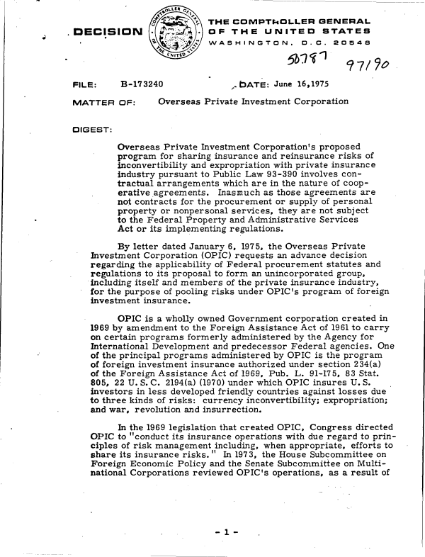handle is hein.gao/gaobadchx0001 and id is 1 raw text is: 
                   ~~      THE  COMPTk.ILLER GENERAL
DECISION                   OF   THE   UNITED      STATES
                           WASHINGTON. D. C. 20542



FILE:     B-173240              ..DATE: June 16,1975

MATTER   OF:     Overseas Private Investment Corporation


DIGEST:

         Overseas Private Investment Corporation's proposed
         program  for sharing insurance and reinsurance risks of
         inconvertibility and expropriation with private insurance
         industry pursuant to Public Law 93-390 involves con-
         tractual arrangements which are in the nature of coop-
         erative agreements. Inasmuch as those agreements are
         not contracts for the procurement or supply of personal
         property or nonpersonal services, they are not subject
         to the Federal Property and Administrative Services
         Act or its implementing regulations.

         By letter dated January 6, 1975, the Overseas Private
    Investment Corporation (OPIC) requests an advance decision
    regarding the applicability of Federal procurement statutes and
    regulations to its proposal to form an unincorporated group,
    including itself and members of the private insurance industry,
    for the purpose of pooling risks under OPIC's program of foreign
    investment insurance.

         OPIC is a wholly owned Government corporation created in
    1969 by amendment to the Foreign Assistance Act of 1961 to carry
    on certain programs formerly administered by the Agency for
    International Development and predecessor Federal agencies. One
    of the principal programs administered by OPIC is the program
    of foreign investment insurance authorized under section 234(a)
    of the Foreign Assistance Act of 1969, Pub. L. 91-175, 83 Stat.
    805, 22 U. S. C. 2194(a) (1970) under which OPIC insures U. S.
    investors in less developed friendly countries against losses due
    to three kinds of risks: currency inconvertibility; expropriation;
    and war, revolution and insurrection.

         In the 1969 legislation that created OPIC, Congress directed
    OPIC to conduct its insurance operations with due regard to prin-
    ciples of risk management including, when appropriate, efforts to
    share its insurance risks. In 1973, the House Subcommittee on
    Foreign Economic Policy and the Senate Subcommittee on Multi-
    national Corporations reviewed OPIC's operations, as a result of


-1-


