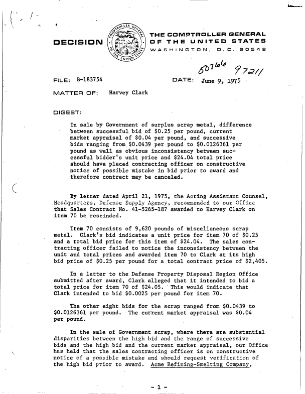 handle is hein.gao/gaobadcil0001 and id is 1 raw text is: 

/


                             THE  COMPTROLLER GENERAL
DECISION         .           OF   THE UNITED STATES
                             WASHINGTON, 0.C . 2054E9




FILE:  B-183754                    DATE: June 9, 1975

MATTER OF:       Harvey Clark


DIGEST:

     In sale by Government of surplus scrap metal, difference
     between successful bid of $0.25 per pound, current
     market appraisal of $0.04 per pound, and successive
     bids ranging from.$0.0439 per pound to $0.0126361 per
     pound as well as obvious inconsistency between suc-
     cessful bidder's unit price and $24.04 total price
     should have placed contracting officer on constructive
     notice of possible mistake in bid prior to award and
     therefore contract may be canceled.


     By letter dated April 21, 1975, the Acting Assistant Counsel,
Handquarters, Defense Supply Agny    eoeddt       our Ofc
that Sales Contract No. 41-5265-187 awarded to Harvey Clark on
item 70 be rescinded.

     Item 70 consists of 9,620 pounds of miscellaneous scrap
metal.  Clark's bid indicates a unit price for item 70 of $0.25
and a total bid price for this item of $24.04. The sales con-
tracting officer failed to notice the inconsistency between the
unit and total prices and awarded item 70 to Clark at its high
bid price of $0.25 per pound for a total contract price of $2,405.

     In a letter to the Defense Property Disposal Region Office
submitted after award, Clark alleged that it intended to bid a
total price for item 70 of $24.05. This would indicate that
Clark intended to bid $0.0025 per pound for item 70.

     The other eight bids for the scrap ranged from $0.0439 to
$0.0126361 per pound. The current market appraisal was $0.04
per pound.

     In the sale of Government scrap, where there are substantial
disparities between the high bid and the range of successive
bids and the high bid and the current market appraisal, our Office
has held that the sales contracting officer is on constructive
notice of a possible mistake and should request verification of
the high bid prior to award. Acme Refining-Smelting Company,


- 1 -


