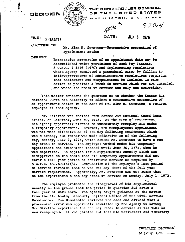handle is hein.gao/gaobadcin0001 and id is 1 raw text is:               0LER
                             THE  COMPTRO.'.ER GENERAL
DCICISION                   OF   THE UNITED STATES
                             WASHINGTON, D.C. 20548




FILE:                               DATE:       JUN 9  1975
       B-182877
MATTER OF:
                Mr. Alec H. Stratton-Retroactive correction of
                appointment action
DIGEST:
IG     T   Retroactive correction of an appointment date may be
           accomplished under provisions of Back Pay Statute,
           5 U.S.C. § 5596 (1970) and implementing regulations
           where agency committed a procedural error by failing to
           followi provisions of administrative regulations requiring
           that retirement and reappointment be included in same
           action to preclude a break in service which was not intended,
           and where the break in service was only one nonworkday.

      This matter concerns the question as to whether the Kansas Air
 National Guard has authority to effect a retroactive correction of
 an appointment action in the case of Mr. Alec H. Stratton, a retired
 employee of that agency.

      Mr. Stratton was retired from Forbes Air National Guard Base,
 Kansas. on Saturday, June 30. 1973. At the time of rptirempnt,
 his agency apparently planned to immediately reemploy .nai under
 a temporary appointment. However, the reemployment appointment
 was not made effective as of the day following retitement which
 was a Sunday, but rather was made effective as of the following
 day, Monday, July 2, 1973, which caused Mr. Stratton to have a one
 day break in service. The employee worked under his temporary
 appointment and extensions thereof until June 30, 1974, when he
 was separated. He applied for a supplemental annuity which was
 disapproved on the basis that his temporary appointments did not
 cover a full year period of continuous service as required by
 5 C.F.R. 831.801(d)(3). Computation of the employee's last period
 of service revealed that he was one day short of the full year
 service requirement. Apparently, Mr. Stratton was not aware that
 he had experienced a one day break in service on Sunday, July 1, 1973.

      The employee protested the disapproval of his supplemental
 annuity on the ground that the period in question did cover a
 full year of work days. The agency sought guidance on the matter
 from the St. Louis, Missouri, Regional Office of the Civil Service
 Comrission. The Commission reviewed the case and advised that a
 procedural error was apparently committed by the agency in having
 Mr. Stratton experience the one day break in service at the time he
 was reemployed. It was pointed out that his retirement and temporary



                                                     FUBLISHED DECISION
                                                     64 Comp. Gen..............


