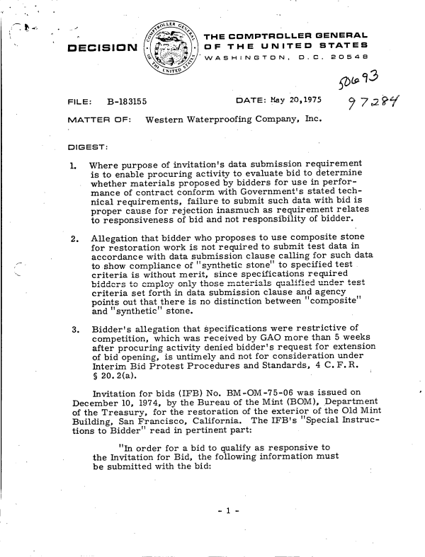 handle is hein.gao/gaobadcjy0001 and id is 1 raw text is: 
     9- ,%.LER
                        STHE COMPTROLLER GENERAL
DECISION                   OF   THE   UNITED STATES
                          'WASHINGTON. D.C. 2054S
                       T'.



FILE:   B-183155                 DATE:  May 20,1975     27e,2

MATTER   OF:   Western  Waterproofing Company, Inc.


DIGEST:

1.  Where  purpose of invitation's data submission requirement
     is to enable procuring activity to evaluate bid to determine
     whether materials proposed by bidders for use in perfor-
     mance of contract conform with Government's stated tech-
     nical requirements, failure to submit such data with bid is
     proper cause for rejection inasmuch as requirement relates
     to responsiveness of bid and not responsibility of bidder.

 2.  Allegation that bidder who proposes to use composite stone
     for restoration work is not required to submit test data in
     accordance with data submission clause calling for such data
     to show compliance of synthetic stone to specified test
     criteria is without merit, since specifications required
     bidders to mloY  only those m.terials qualified under test
     criteria set forth in data submission clause and agency
     points out that there is no distinction between composite
     and synthetic stone.

 3.  Bidder's allegation that specifications were restrictive of
     competition, which was received by GAO more than 5 weeks
     after procuring activity denied bidder's request for extension
     of bid opening, is untimely and not for consideration under
     Interim Bid Protest Procedures and Standards, 4 C. F. R.
     S 20. 2(a).

     Invitation for bids (IFB) No. BM-OM-75-06 was issued on
 December  10, 1974, by the Bureau of the Mint (BOM), Department
 of the Treasury, for the restoration of the exterior of the Old Mint
 Building, San Francisco, California. The IFB's Special Instruc-
 tions to Bidder read in pertinent part:

          In order for a bid to qualify as responsive to
     the Invitation for Bid, the following information must
     be submitted with the bid:


-1-


