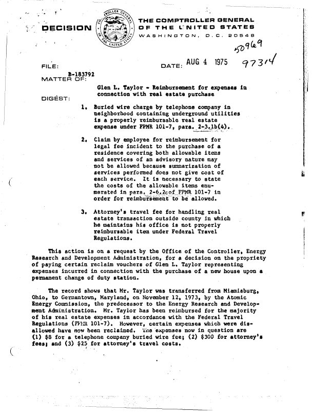 handle is hein.gao/gaobadckj0001 and id is 1 raw text is: 

                      o      .C THE  COMPTROLLER GENERAL
   DECISION .                  OF   THE LVNITEO STATES
                                WASHINGTON. 0.C . 2054B


                                              AUG  4  1975      7y
   FILE:                              DATE:  AU                 - 9 t
           B-183792
   MATTER OF:
                   Glen L. Taylor - Reimbursement for expenses In
                   connection with real estate purchase
   DIGEST:
               .  Buried wire charge by telephone company in
                  neighborhood containing underground utilities
                  is a properly reimbursable real estate
                  expense under FPMR 101-7, par.2-31b(4)..

               2. Claim by employee for reimbursement for
                  legal fee incident to the purchase of a
                  residence covering both allowable items
                  and services of an advisory nature may
                  not be allowed because summarization of
                  services performed does not give cost of
                  each service.  It is necessary to state
                  the costs of the allowable items enu-
                  merated in para, 2-6.2cof FPMR 101-7 in
                  order for reabursement to be allowed.

               3. Attorney's travel fee for handling real
                  estate transaction outside county in which
                  he maintains his office is not properly
                  reimbursable item under Federal Travel
                  Regulations.

     This action is on a request by the Office of the Controller, Energy
Research and Development Administration, for a decision on the propriety
of paying certain reclaim vouchers of Glen L. Taylor representing
expenses incurred in connection with the purchase of a new house upon a
permanent change of duty station.

     The record shows that Mr. Taylor was transferred from Miamiaburg,
Ohio, to Germantown, Maryland, on November 12, 1973, by the Atomic
Energy Commission, the predecessor to the Energy Research and Develop-
emt  Administration. Mr. Taylor has been reimbursed for the majority
of his real estate expenses in accordance with the Federal Travel
Regulations (FnR 101-7).  However, certain expenses which were dis-
allowed have now been reclaimed, The expenses now in question are
(1) $8 for a telephone company buried wire fee; (2) $300 for attorney's
fees; and (3) $25 for attorney's travel costs*


