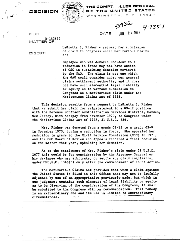 handle is hein.gao/gaobadclh0001 and id is 1 raw text is: 
                             THE  COMPT       JLLER  GENERAL
DECISION              ~      OF   THE    U.NITE       STATES
                             WASH INGTON          D. C. 2   54

                                                   V -73*I


FILE:                               DATE:     JUL  2 2 1975
        B-183635
MATTER OF:
                 LaGretta B. Fisher - request for submission
                 of claim to Congress under Meritorious Claims
DIGEST:Ac
                 Act

                 Employee who was demoted incident to a
                 reduction in force may not have action
                 of CSC in sustaining demotion reviewed
                 by the GAO.  The claim is not one which
                 the GAO could consider under our general
                 claims settlement authority, and it does
                 not have such elementsof legal liability
                 or equity as to warrant submission to
                 Congress as a meritorious claim under the
                 Meritorious Claims Act of 1928.

      This decision results from a request by LaGretta B. Fisher
  that we submit her claim for reinstatement to a GS-12 position
  with the Defense Contract Administration Services District, Camden,
  New Jersey, with backpay from November 1970, to Congress under
  the Meritorious Claims Act of 1928, 31 U.S.C. 236.

      Mrs. Fisher was demoted from a grade GS-12 to a grade GS-9
  in November 1970, during a reduction in force. She appealed her
  reduction in grade to the Civil Service Commission (CSC) in 1971,
  and the CSC Board of Review and Appeals rendered a final decision
  on the matter that year, upholding her demotion.

      As  to the settlement of Mrs. Fisher's claim under 28 U.S.C.
  2677 this would be for consideration by the Attorney General or
  his deiignee who may arbitrate, or settle any claim cognizable
  under 28U.S.C. 1346(b) only after the comencement of court action.

      The Meritorious Claims Act provides that when a claim against
  the United States is filed in this Office that may not be lawfully
  adjusted by use of an appropriation previously made, but which in
  our judgement contains such elements of legal liability or equity
  as to be diserving of the consideration of the Congress, it shall
  be submitted to the Congress with our recommendation. That remedy
  is an extraordinary one and its use in limited to extraordinary
  circumstances.


