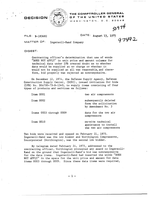 handle is hein.gao/gaobadcog0001 and id is 1 raw text is: 




DECISION


          THE  COMPTROLLER GENERAL
. AjOF THE UNITED STATES
          W, A SHWASHINGTON,    .C.   o 0  54


FILE:  3-183682


DATE:   August 13, 1975


MATTER OF:      Ingersoll-Rand Company


DIGEST:

     Contracting officer's determination that use of words
     DOES NOT APPLY in unit price and amount columns for
     technical data under IFB created doubt as to whether
     data would be supplied at no charge or whether it
     would not be supplied at all was reasonable,and there-
     fore, bid properly was rejected as nonresponsive.

     On December 12, 1974, the Defense Supply Agency, Defense
Construction Supply Center, (DCSC), issued invitation for bids
(IFB) No. DSA700-75-B-1340, to supply items consisting of four
types of products and services as follows:


Item 0001

Item 0002


Items 0003 through 0009


Item 0010


two air compressors

subsequently deleted
from the solicitation
by Amendment No. 3

data for the two air
compressors

on-site technical
assistance to install
the two air compressors


Two bids were received and opened on February 21, 1975.
Ingersoll-Rand was the low bidder and Worthington Compressors,
Incorporated (Worthington), was the second low bidder.

     By telegram dated February 24, 1975, addressed to the
contracting officer,. Worthington protested any award to Ingersoll-
Rand on the ground that Ingersoll-Rand's bid was nonresponsive
for the data items. Ingersoll-Rand had inserted the words DOES
NOT APPLY in the space for the unit price and amount for data
items 0003 through 0009. Since these data items were required,


- 1 -


q -7 VC? J,


