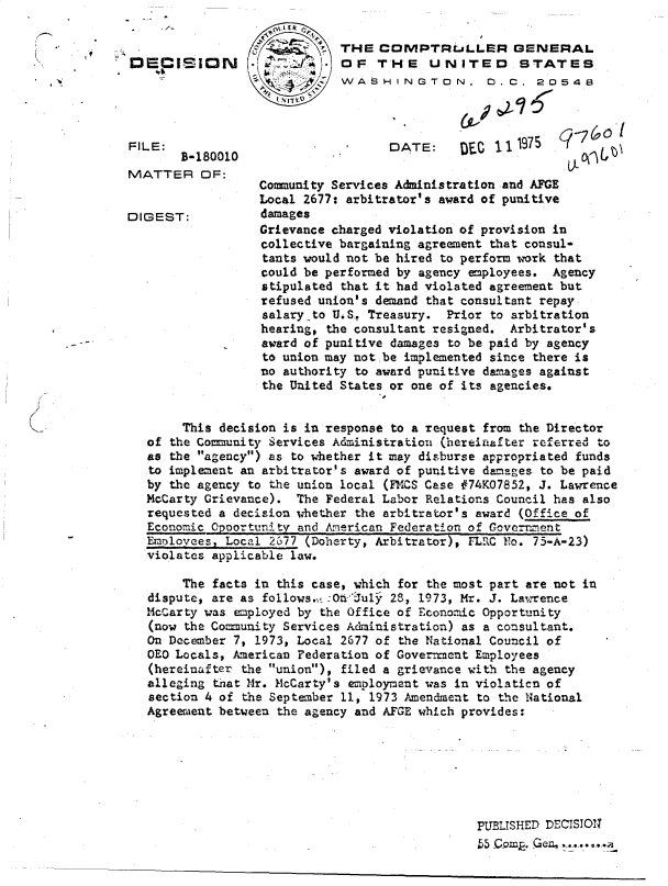 handle is hein.gao/gaobadcqf0001 and id is 1 raw text is: 

   C,     THE   COMPTRLLLER GENERAL
S    *OF THE UNITED STATES
          WASHINGTON, 0. C. 20548


FILE:
       B-1800
MATTER OF


DIGEST:


DATE:     DEC 111975


10


Community Services Administration and AFGE
Local 2677: arbitrator's award of punitive
damages
Grievance charged violation of provision in
collective bargaining agreement that consul-
tants would not be hired to perform work that
could be performed by agency employees. Agency
stipulated that it had violated agreement but
refused union's demand that consultant repay
salary-to U.S. Treasury. Prior to arbitration
hearing, the consultant resigned. Arbitrator's
award of punitive damages to be paid by agency
to union may not be implemented since there is
no authority to award punitive damages against
the United States or one of its agencies.


.1


     This decision is in response to a request from the Director
of the Community Services Administration (hereinafter referred to
as the agency) as to whether it may disburse appropriated funds
to implement an arbitrator's award of punitive damages to be paid
by the agency to the union local (FMCS Case #74KO7852, J. Lawrence
McCarty Grievance). The Federal Labor Relations Council has also
requested a decision whether the arbitrator's award (Office of
Economic Opoortunity and American Federation of Government
Employees, Local 2677 (Doherty, Arbitrator), FLRC No. 75-A-23)
violates applicable law.

     The facts in this case, which for the most part are not in
dispute, are as follows., :Oh July 28, 1973, Mr. J. Lawrence
McCarty was employed by the Office of Economic Opportunity
(now the Community Services Administration) as a consultant.
On December 7, 1973, Local 2677 of the National Council of
OEO Locals, American Federation of Government Employees
(hereinaifter the union), filed a grievance with the agency
alleging that Mr. McCarty's employment was in violation of
section 4 of the September 11, 1973 Amendment to the National
Agreement between the agency and AFGE which provides:







                                             PUBLISHED DECISION


f '-I'O


, 'I


ci  (a U


