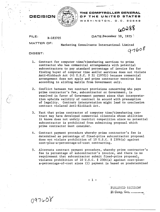 handle is hein.gao/gaobadcqj0001 and id is 1 raw text is: 
*                   c,%,LER 6
                 K/     '. pTHE COMPTROLLER GENERAL
DECISION A                   OF   THE    UNITED       STATES
                             WASHINGTON. D. C. 20548




FILE:                               DATE:December  10, 1975
           B-183705
MATTER OF:
                  Marketing Consultants International Limited

DIGEST:

  1.  Contract for computer time/timesharing services to prime
      contractor who has commercial arrangements with potential
      subcontractors to pay standard percentage of invoice fee for
      finding buyer of computer time and/or services does not violate
      Anti-Kickback Act (41 U.S.C. § 51 (1970)) because commercial
      arrangement does not apply and prime contractor receives fee
      according to sliding matrix from Government only.

  2.  Conflict between two contract provisions concerning who pays
      prime contractor's fee, subcontractor or Government, is
      resolved in favor of Government payment since that interpreta-
      tion upholds validity of contract in accord with presumption
      of legality. Contrary interpretation might lead to conclusion
      contract violated Anti-Kickback Act.

  3.  Fact that prime contractor of computer time/timesharing con-
      tract may have developed commercial clientele whose abilities
      it knows does not unduly restrict competition since no potential
      subcontractor is prohibited from submitting proposal which
      prime contractor must consider.

  4.  Contract payment procedure whereby prime contractor's fee is
      determined as percentage of fixed-price subcontractor proposal
      does not violate prohibition of 10 U.S.C. § 2306(a) against
      cost-plus-a-percentage-of-costcontracting.

  5.  Alternate contract payment procedure, whereby prime contractor's
      fee is percentage of subcontractor's invoice, and there is no
      requirement that subcontractor submit fixed-price proposal,
      violates prohibition of 10 U.S.C. § 2306(a) against cost-plus-
      a-percentage-of-cost since (1) payment is based on predetermined







                                               PUBLISIED DECISIO
                                               55 Comp. Gen..


