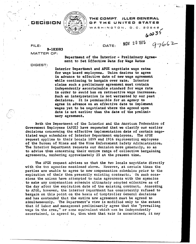 handle is hein.gao/gaobadcrm0001 and id is 1 raw text is: 

                       9-.DLERG
                       -i ..o   THE  COMPT. JLLER GENERAL
   FEiCISION        .  .        OF   THE    UNITED       STATES
                                WASHINGTON. D.C. 20548




   FILE:                               DATE:     NOV   B 1975
           B-183083
   MATTER OF:
                    Department of the Interiot - Preliminary Agree-
                    ment to Set Effective Date for Wage Rates
   DIGEST:
               Interior Deparkent and AFGE negotiate wage rates
               for wage board employees. Union desires to agree
               in advance to effective date of new wage agreement
               while continuing to bargain over rate. Interior
               claims such a preliminary agreement must contain
               independently ascertainable standard for wage rate
               in order to avoid ban on retroactive wage increases.
               Such an interpretation is not warranted by our past
               decisions.  It is permissible for an agency to
               agree in advance on an effective date to implement
               wages yet to be negotiated where the agreed upon
               date is not earlier than the date of the prelimi-
               nary agreement.

     Both the Department of the InLterior and the A-erican ederation of
Government Employees (AFGE) have requested that we clarify our earlier
decisions concerning the effective implementation date of certain nego-
tiated wage schedules of Interior Department employees. The AFGE
request applies to their Locals 1899 and 1916 representing employees
of the Bureau of Mines and the Mine Enforcement Safety Administration.
The Interior Department requests our decision more generally, so as
to advise them concerning their entire range of collective bargaining
agreements, numbering approximately 25 at the present time.

     The AFGE request advises us that the two locals negotiate directly
with the two agencies mentioned above.  iowever, at certain times the
parties are unable to agree to new compensation schedules prior to the
expiration of their then presently existing contracts.  a such occa-
sions the unions have attempted to make agreements with the agencies
to make any compesation  schedule ultimately adopted effective as of
the day after the expiration date of the existing contract. According
to AFGE, however, the Interior Department has consistently refused to
bargain on this point on the basis of Comptroller General decisions
and has contended that the entire new agreement must be agreed to
simultaneously.  The Department's view is modified only to the extent
that if labor and management preliminarily agree that the prevailing
wage in the area, or some equivalent which can be independently
ascertained, is agreed to, then when that rate is ascertained, it may


