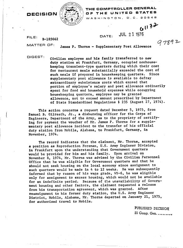 handle is hein.gao/gaobadcwg0001 and id is 1 raw text is: 


DECISI





FILE:
      SB-18
MATTER C


DIG EST:


I


     This action concerns a request dated December 5, 1975, from
Samuel B. Gilreath, Jr., a disbursing officer for the Corps of
Engineers, Department of the Army, as to the propriety of certify-
ing for payment the voucher of Mr. James P. Thorne for a supple-
mentary post allowance incident to the transfer of his official
duty station from Mobile, Alabama, to Frankfurt, Germany, in
November, 1974.

     The record indicates that the claimant, Mr. Thorne, accepted
a position as Reproduction Foreman, U.S. Army Engineer Division,
in Frankfurt upon the understanding that Government quarters
would be provided for him and his family. Upon arrival on
November 8, 1974, Mr. Thorne was advised by the Civilian Personnel
Office that he was eligible for Government quarters and that he
should not seek housing on the local economy since assignment to
such quarters would be made in 4 to 12 weeks. He was subsequently
informed that by reason of his wage grade, WS-6, he was eligible
only for assignment to excess housing, which would not be available
for an indefinite period.  Because of the unavailability of Govern-
ment housing and other factors, the claimant requested a release
from his transportation agreement, which was granted. After
reassignment to his former duty station, the U.S. Army Engineer
District, Mobile, Alabama, Mr. Thorne departed on January 21, 1975,
for authorized travel to Mobile.
                                                    PUBLISHED DECISION
                                                    55 Comp. Gen...........


         8 ~- THE COMPTROLLER GENERAL
O N   .OF THE UNITED STATES
                  WASHINGTON, D.C. 20548




                         DATE:    JUL  21 1976
15662
     James P. Thorne - Supplementary Post Allowance


Civilian employee and his family transferred to new
duty station at Frankfurt, Germany, occupied nonhouse-
keeping transient-type quarters during which their cost
for restaurant meals substantially exceeded the cost of
such meals if prepared in housekeeping quarters. Since
supplementary post allowance is available to defray
extraordinary subsistence costs which exceed that
portion of employee's salary and post allowance ordinarily
spent for food and household expenses while occupying
housekeeping quarters, employee may be granted
allowance, not to exceed amount prescribed by Department
of State Standardized Regulations $ 235 (August 27, 1974).


