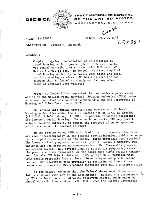 handle is hein.gao/gaobaddbs0001 and id is 1 raw text is: 



                             THE   COMPTROLLER GENERAL
DECISION                     OF   THE.UNITED          STATES
                              WASH   INGTON.       .C.  2054B




FILE:   B-183825                    DATE:   July 2, 1976

MATTER OF: Joseph A. Chesanek


DIGEST:

     Complaint against cancellation of solicitation by
     local housing authority--recipient of Federal funds
     via annual contributions contract with HUD under 42
     U.S.C. § 1401, et seg.--is denied. Contract required
     local housing authority to comply with State and local
     law in procuring services. No basis is seen for con-
     clusion that it failed to comply or that any other
     terms of contract were violated.


     Joseph A. Chesanek has requested that we review a procurement
action of the College Park, Maryland, Housing Authority (CPHA) under
an annual contributions contract between CPRA and the Department of
Housing and Urban Development (HUD).

     HUD enters into annual contributions contracts with local
housing authorities under the U.S. Housing Act of 1973, as amended
(42 U.S.C. § .1401, et seq. (1970)), to provide financial assistance
for low-rent public housing. Under such contracts, HUD may permit
a local housing authority to engage the services of an independent
public accountant to conduct an audit.

     In the present case, CPHA solicited bids or proposals (the terms
are used interchangeably in the record) from independent public accoun-
tants to perform an audit of its books. Three proposals were received.
The lowest-priced proposal, submitted by J. K. Lasser & Company, was
unsigned and was rejected as nonresponsive. Mr. Chesanek's proposal
was second lowest.  HUD advised CPHA to reject all proposals, cancel
the procurement and resolicit, on the basis that HUD's Housing Manage-
ment Circular HM 7476.1, July 26, 1972, paragraph 8, required that
CPHA obtain proposals from at least three independent public accoun-
tants.  HUD interprets this provision as requiring at least three
responsive proposals.  Mr. Chesanek disagrees with HUD's interpretation.

     At the outset, we note that the Federal Government is not entering
into a contract with any of the accountants. Rather, the procurement is
by CPHA, a local housing authority receiving Federal funds under an
annual contributions contract with HUD. When the Federal Government


- 1


